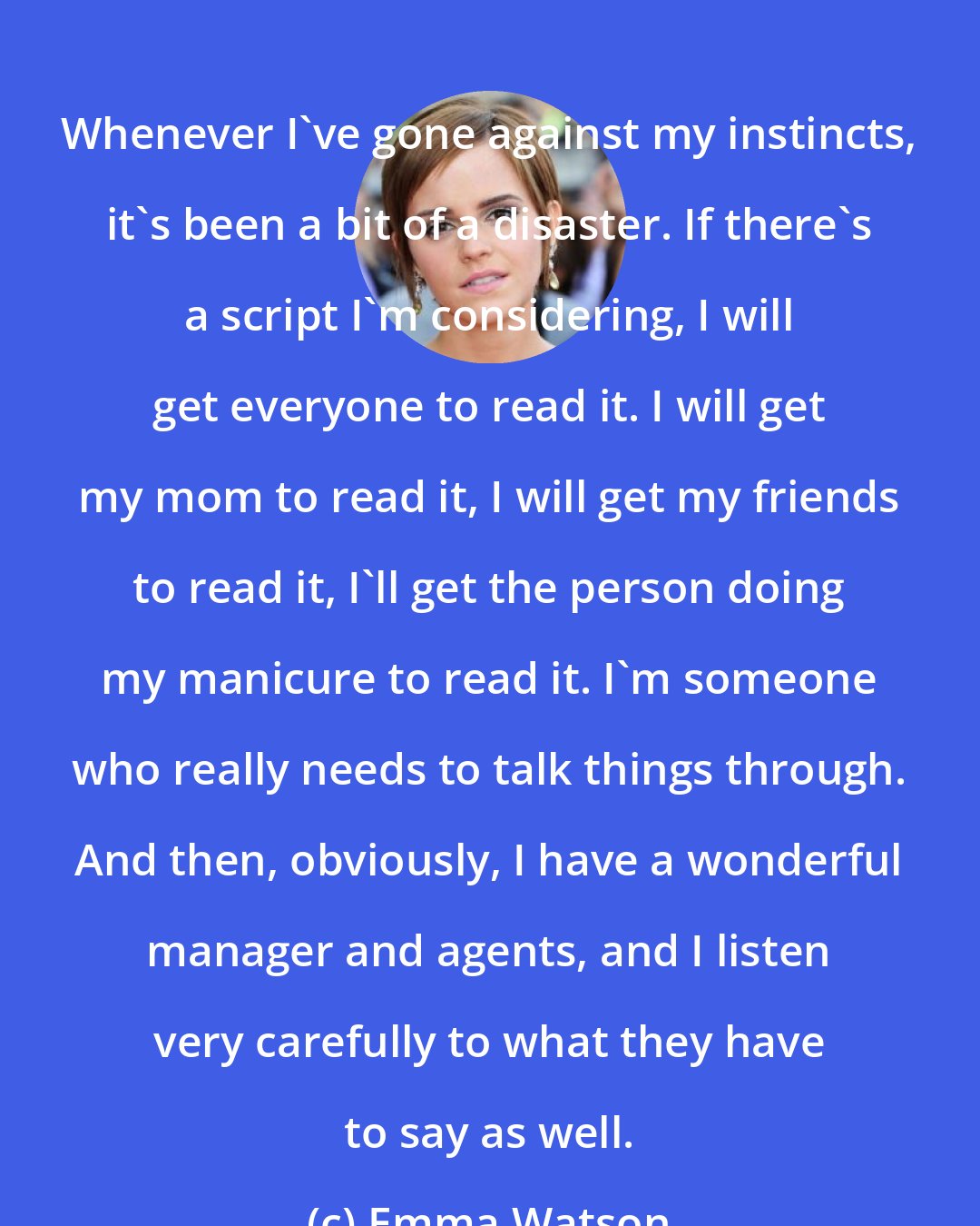 Emma Watson: Whenever I've gone against my instincts, it's been a bit of a disaster. If there's a script I'm considering, I will get everyone to read it. I will get my mom to read it, I will get my friends to read it, I'll get the person doing my manicure to read it. I'm someone who really needs to talk things through. And then, obviously, I have a wonderful manager and agents, and I listen very carefully to what they have to say as well.