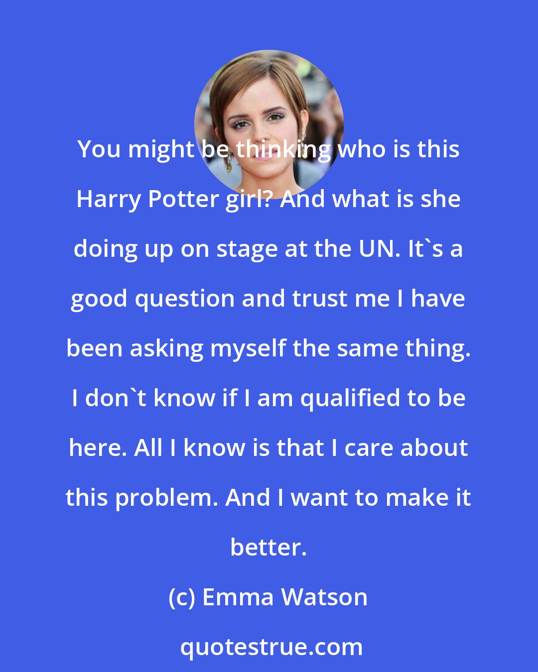 Emma Watson: You might be thinking who is this Harry Potter girl? And what is she doing up on stage at the UN. It's a good question and trust me I have been asking myself the same thing. I don't know if I am qualified to be here. All I know is that I care about this problem. And I want to make it better.