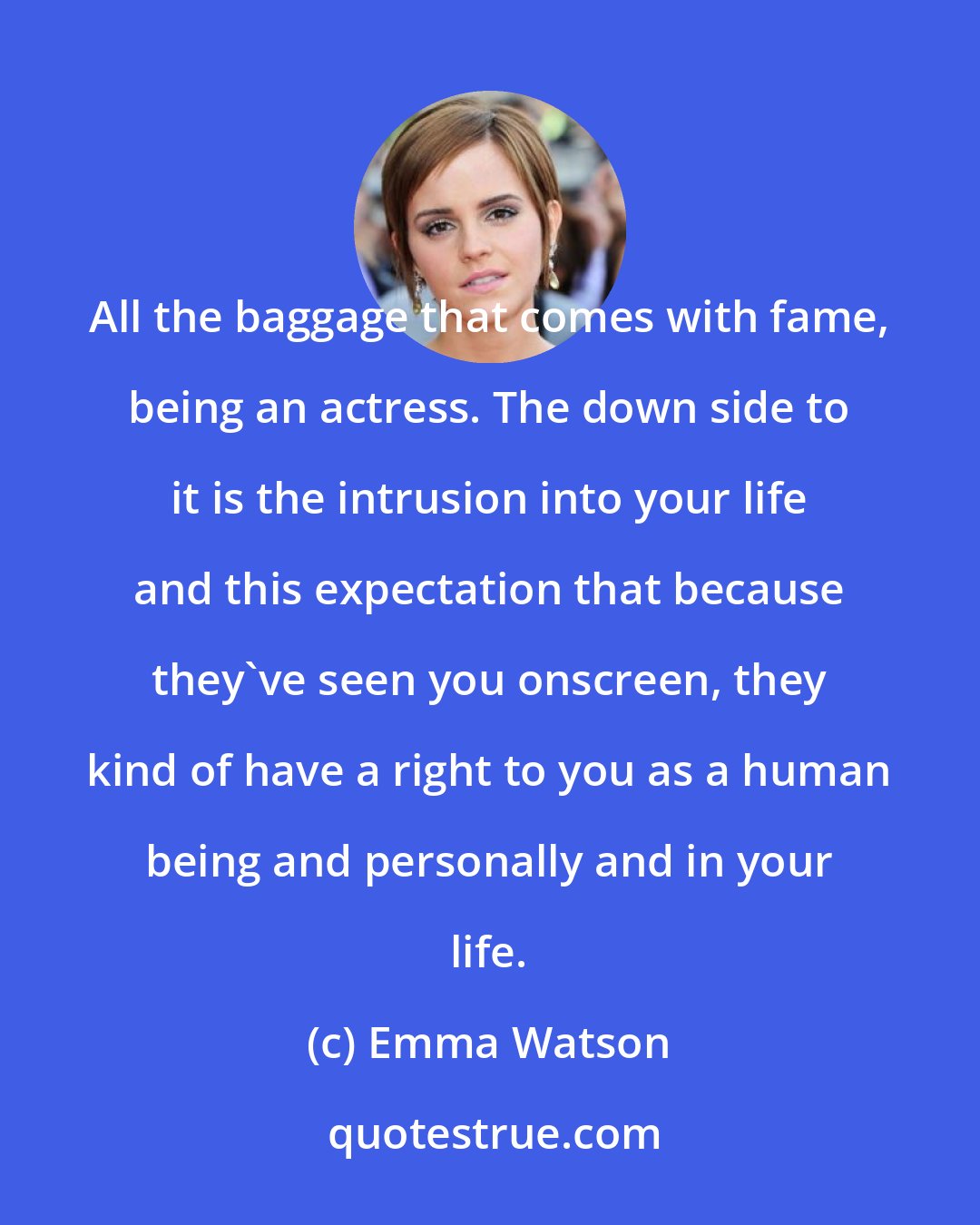 Emma Watson: All the baggage that comes with fame, being an actress. The down side to it is the intrusion into your life and this expectation that because they've seen you onscreen, they kind of have a right to you as a human being and personally and in your life.