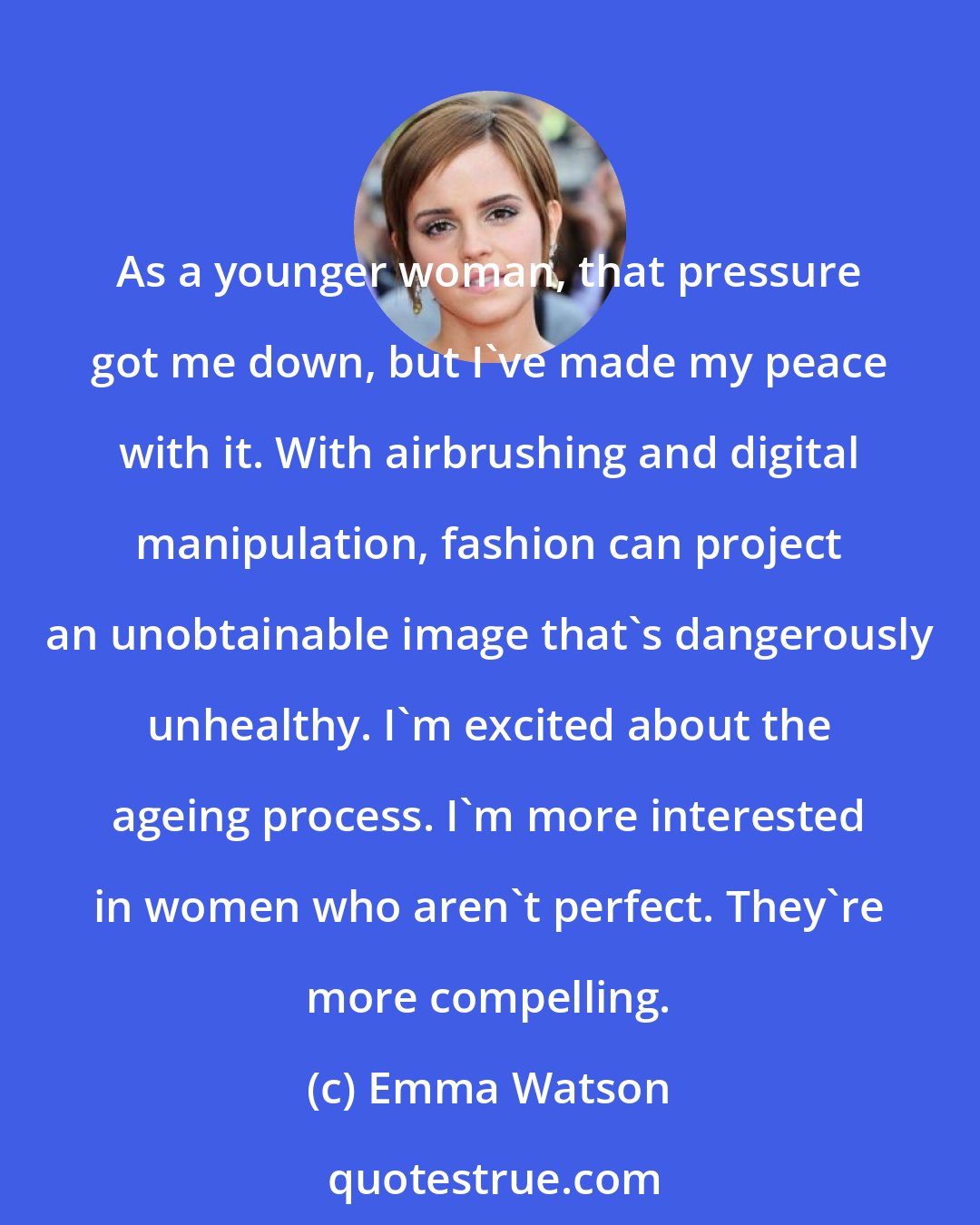 Emma Watson: As a younger woman, that pressure got me down, but I've made my peace with it. With airbrushing and digital manipulation, fashion can project an unobtainable image that's dangerously unhealthy. I'm excited about the ageing process. I'm more interested in women who aren't perfect. They're more compelling.