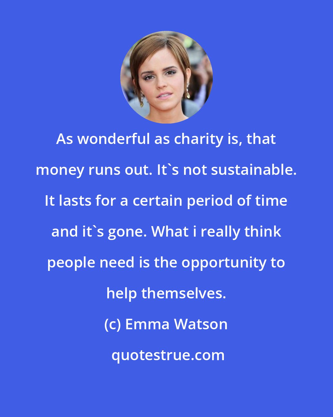 Emma Watson: As wonderful as charity is, that money runs out. It's not sustainable. It lasts for a certain period of time and it's gone. What i really think people need is the opportunity to help themselves.