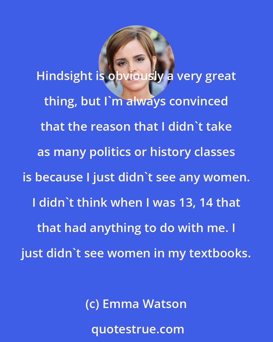 Emma Watson: Hindsight is obviously a very great thing, but I'm always convinced that the reason that I didn't take as many politics or history classes is because I just didn't see any women. I didn't think when I was 13, 14 that that had anything to do with me. I just didn't see women in my textbooks.