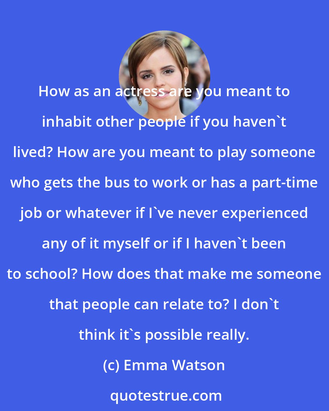 Emma Watson: How as an actress are you meant to inhabit other people if you haven't lived? How are you meant to play someone who gets the bus to work or has a part-time job or whatever if I've never experienced any of it myself or if I haven't been to school? How does that make me someone that people can relate to? I don't think it's possible really.