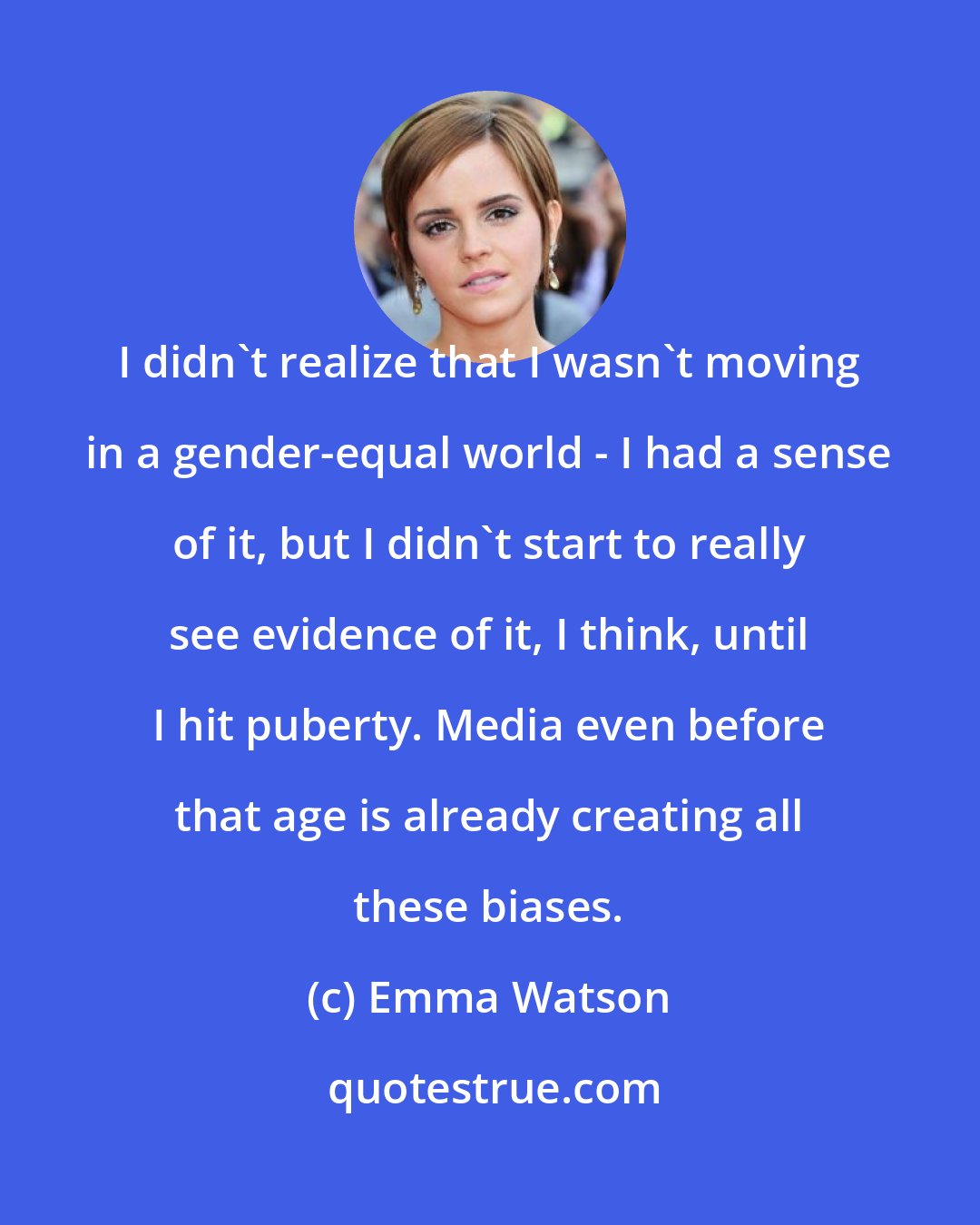 Emma Watson: I didn't realize that I wasn't moving in a gender-equal world - I had a sense of it, but I didn't start to really see evidence of it, I think, until I hit puberty. Media even before that age is already creating all these biases.