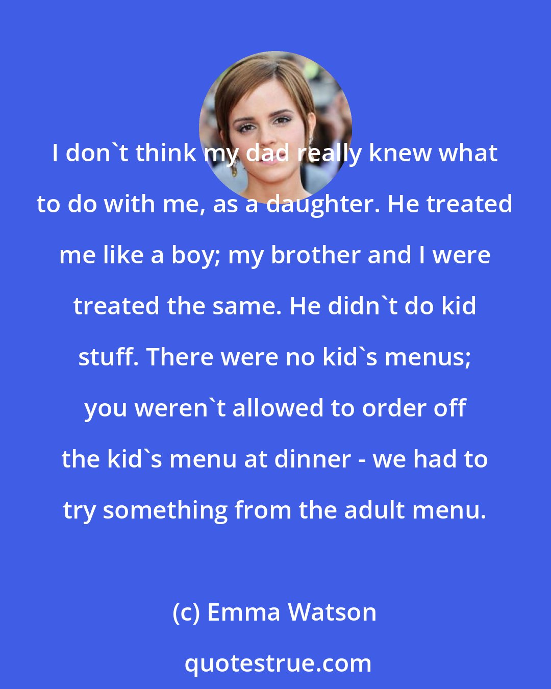 Emma Watson: I don't think my dad really knew what to do with me, as a daughter. He treated me like a boy; my brother and I were treated the same. He didn't do kid stuff. There were no kid's menus; you weren't allowed to order off the kid's menu at dinner - we had to try something from the adult menu.