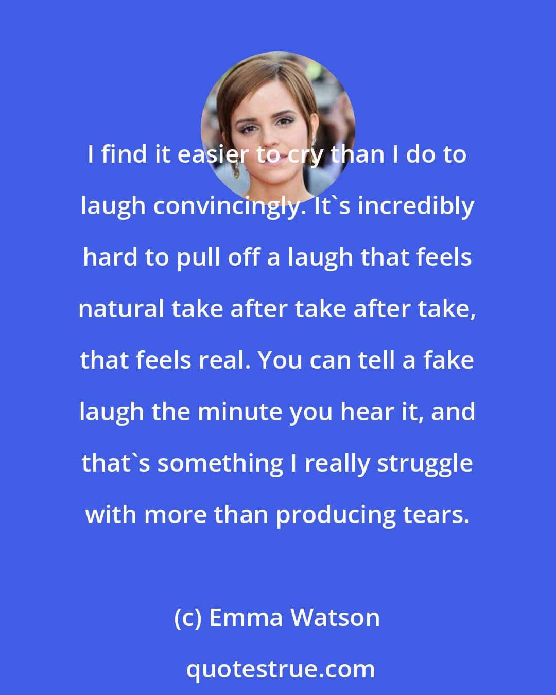 Emma Watson: I find it easier to cry than I do to laugh convincingly. It's incredibly hard to pull off a laugh that feels natural take after take after take, that feels real. You can tell a fake laugh the minute you hear it, and that's something I really struggle with more than producing tears.