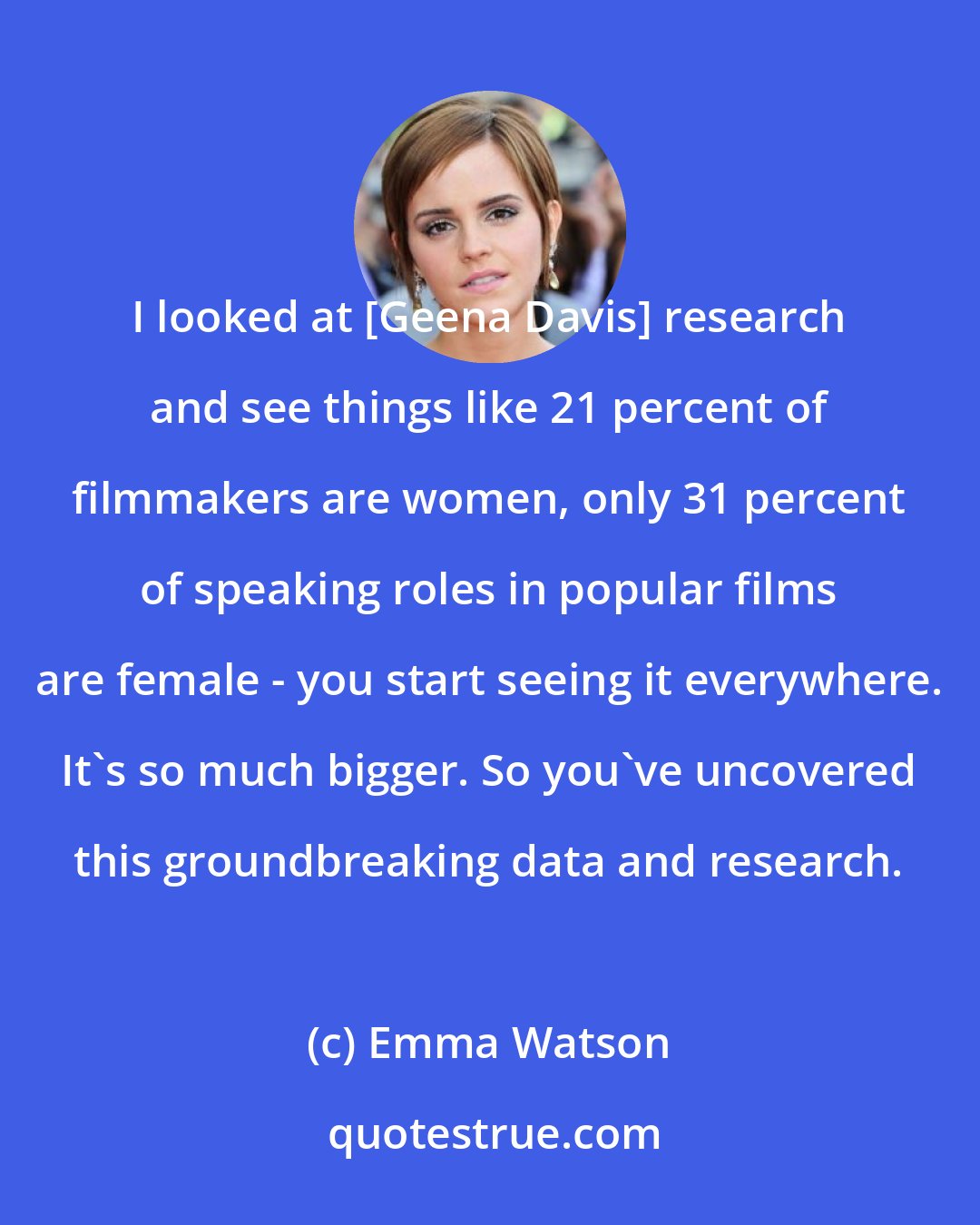 Emma Watson: I looked at [Geena Davis] research and see things like 21 percent of filmmakers are women, only 31 percent of speaking roles in popular films are female - you start seeing it everywhere. It's so much bigger. So you've uncovered this groundbreaking data and research.