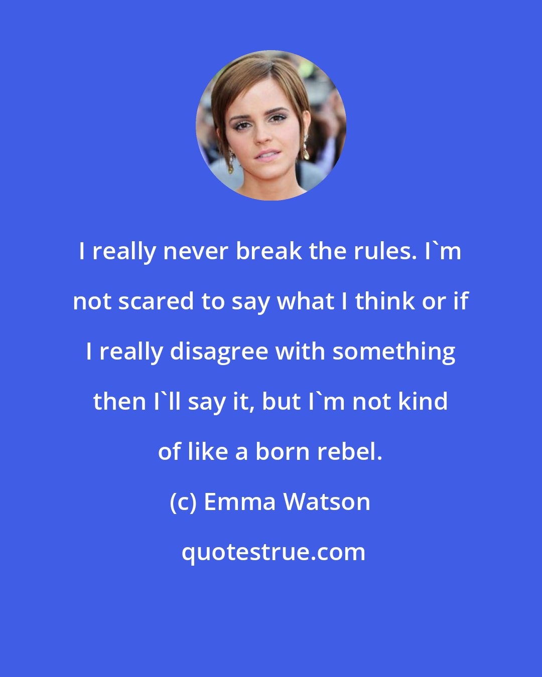 Emma Watson: I really never break the rules. I'm not scared to say what I think or if I really disagree with something then I'll say it, but I'm not kind of like a born rebel.