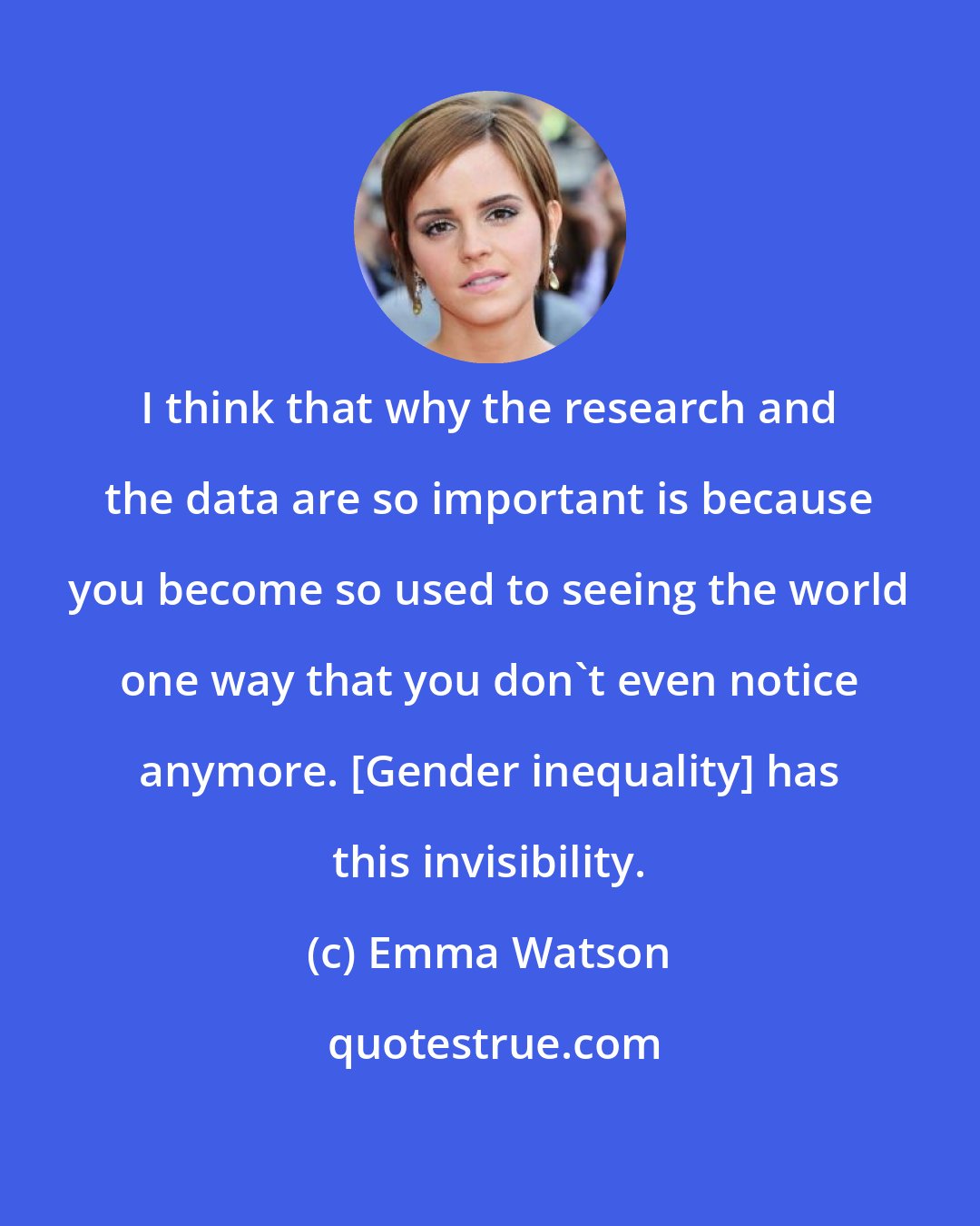 Emma Watson: I think that why the research and the data are so important is because you become so used to seeing the world one way that you don't even notice anymore. [Gender inequality] has this invisibility.