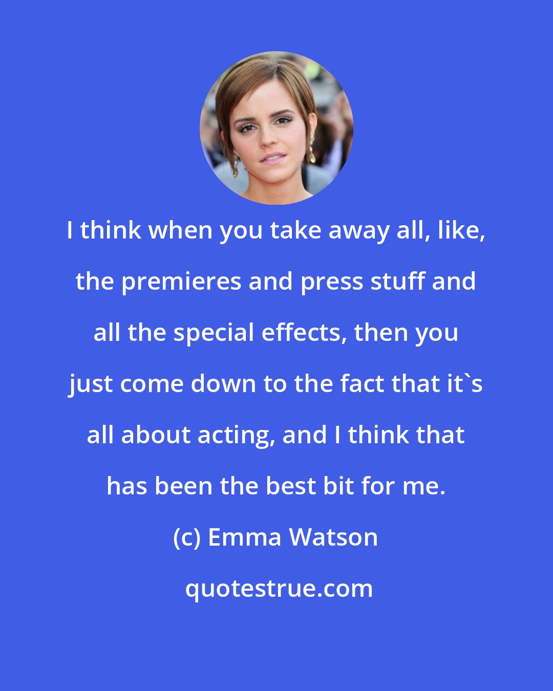 Emma Watson: I think when you take away all, like, the premieres and press stuff and all the special effects, then you just come down to the fact that it's all about acting, and I think that has been the best bit for me.