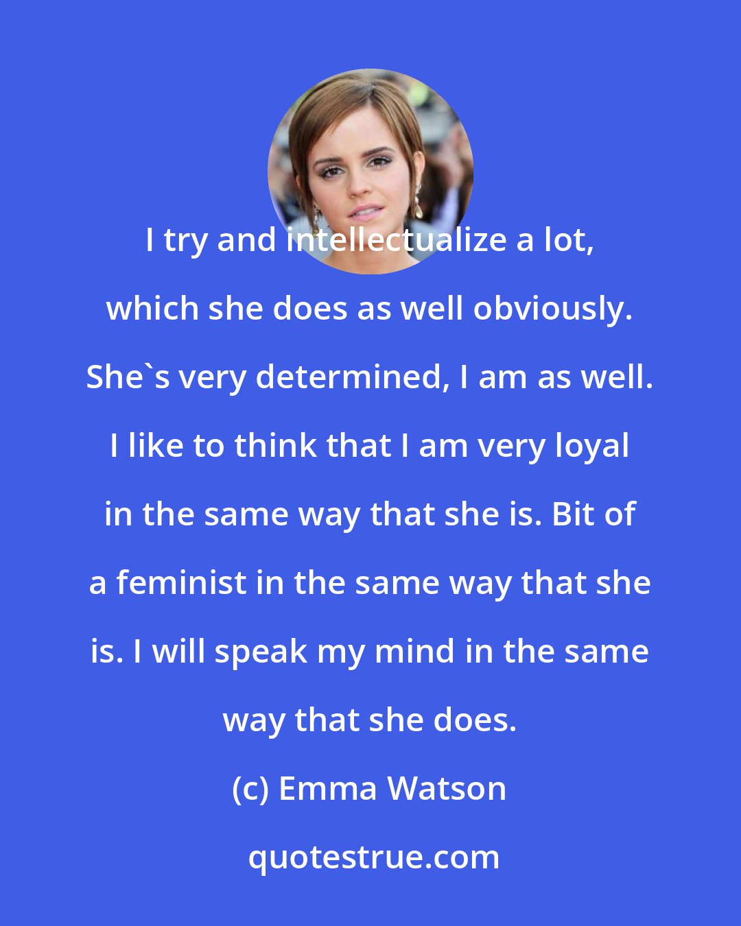 Emma Watson: I try and intellectualize a lot, which she does as well obviously. She's very determined, I am as well. I like to think that I am very loyal in the same way that she is. Bit of a feminist in the same way that she is. I will speak my mind in the same way that she does.