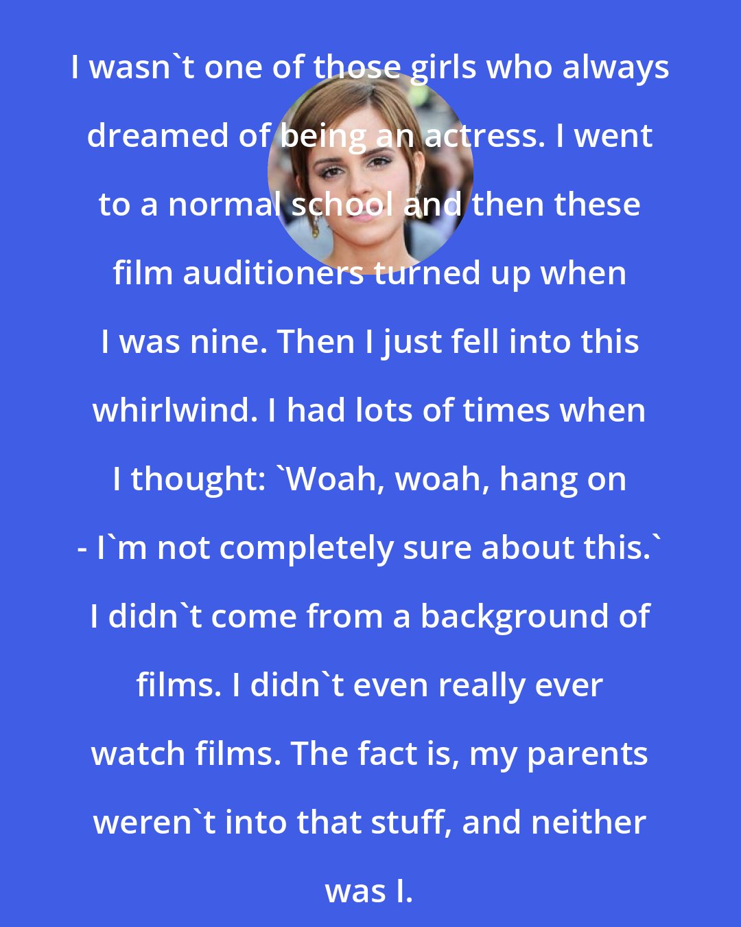 Emma Watson: I wasn't one of those girls who always dreamed of being an actress. I went to a normal school and then these film auditioners turned up when I was nine. Then I just fell into this whirlwind. I had lots of times when I thought: 'Woah, woah, hang on - I'm not completely sure about this.' I didn't come from a background of films. I didn't even really ever watch films. The fact is, my parents weren't into that stuff, and neither was I.