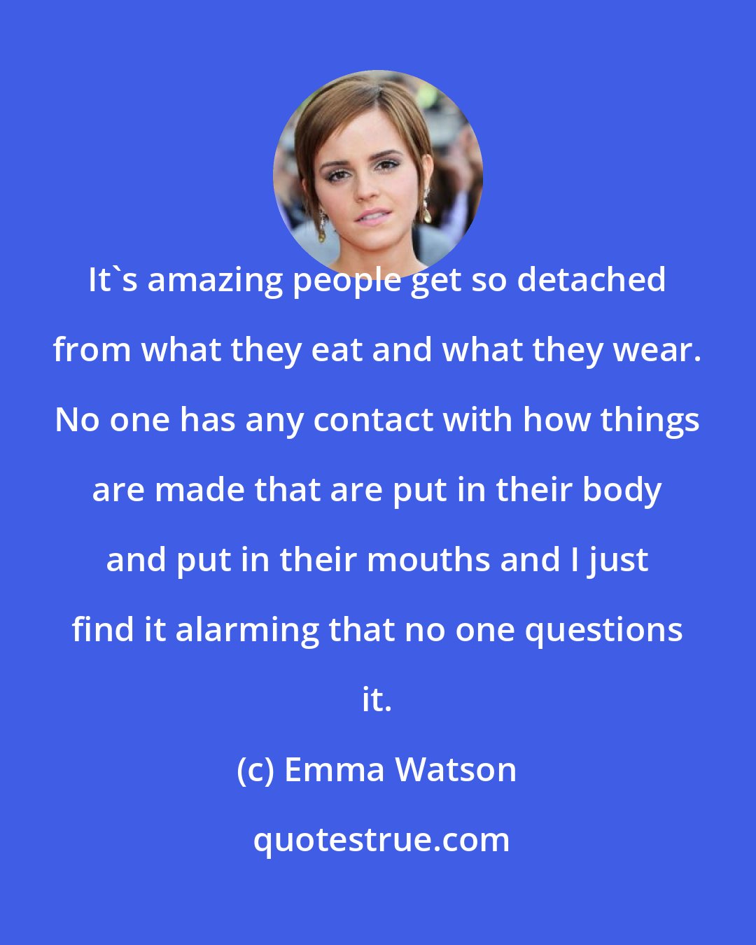 Emma Watson: It's amazing people get so detached from what they eat and what they wear. No one has any contact with how things are made that are put in their body and put in their mouths and I just find it alarming that no one questions it.