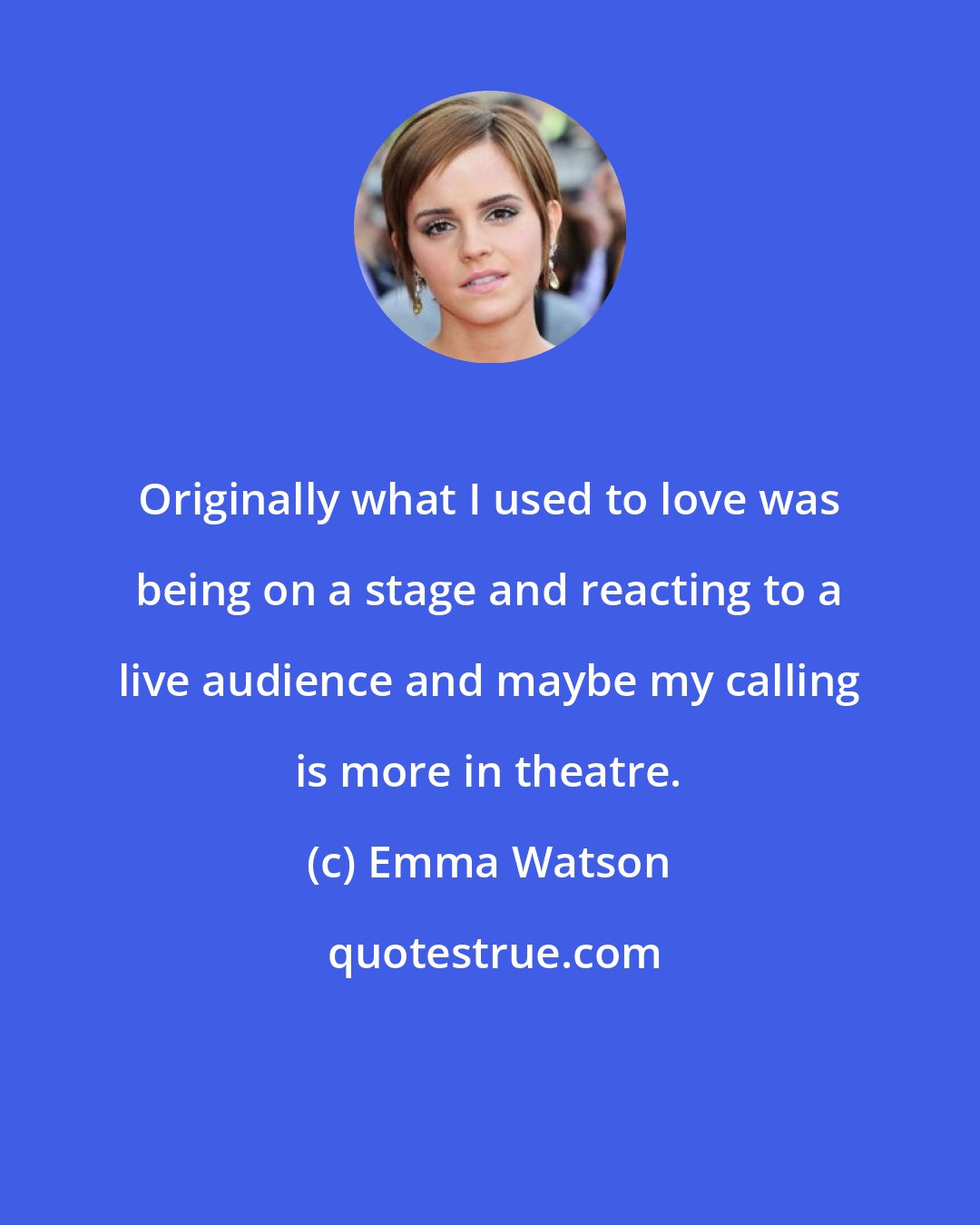 Emma Watson: Originally what I used to love was being on a stage and reacting to a live audience and maybe my calling is more in theatre.