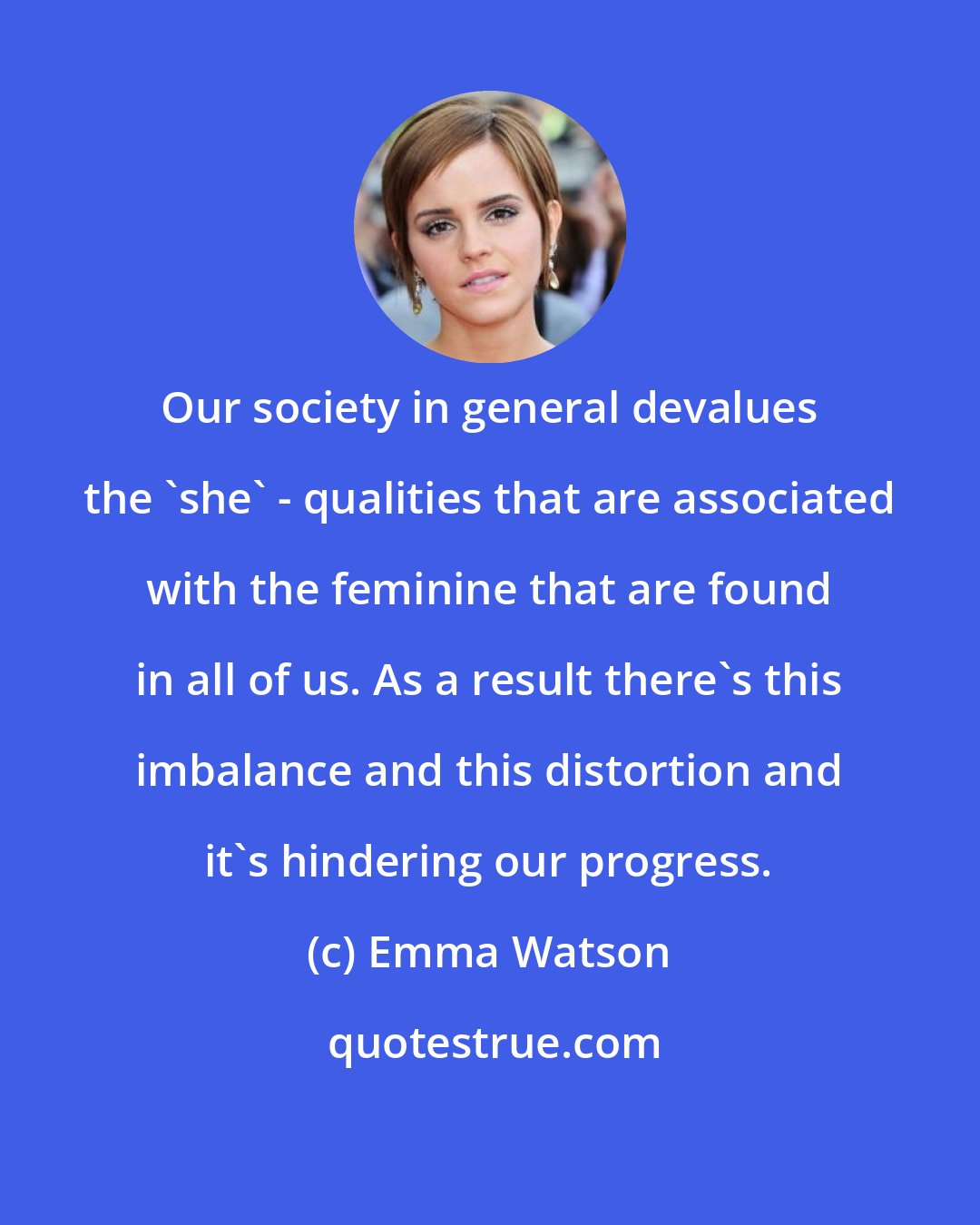 Emma Watson: Our society in general devalues the 'she' - qualities that are associated with the feminine that are found in all of us. As a result there's this imbalance and this distortion and it's hindering our progress.