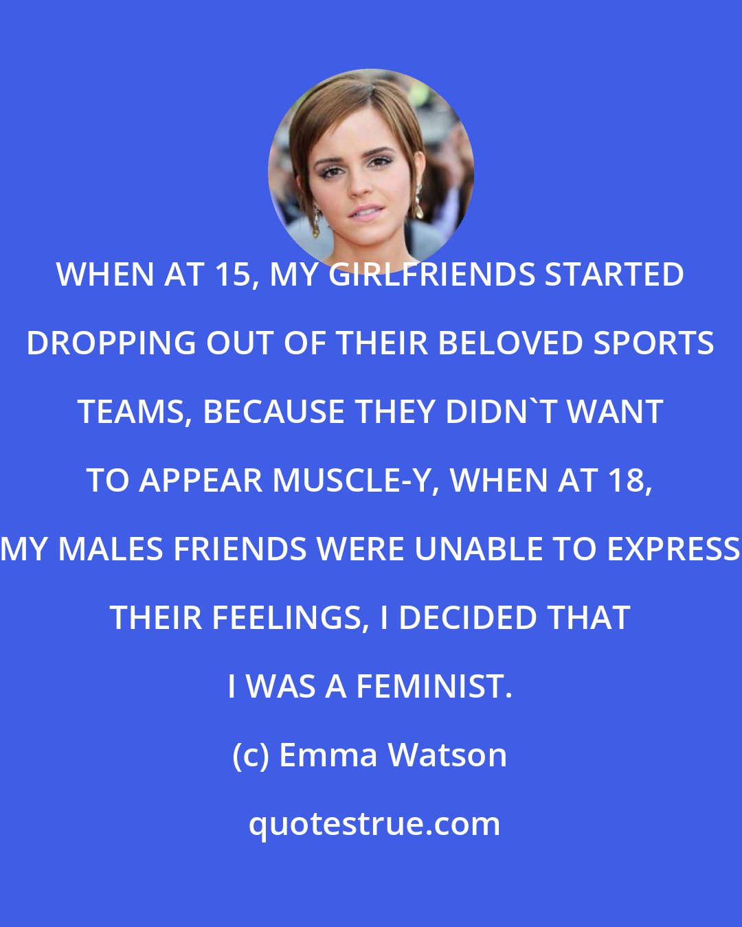 Emma Watson: WHEN AT 15, MY GIRLFRIENDS STARTED DROPPING OUT OF THEIR BELOVED SPORTS TEAMS, BECAUSE THEY DIDN'T WANT TO APPEAR MUSCLE-Y, WHEN AT 18, MY MALES FRIENDS WERE UNABLE TO EXPRESS THEIR FEELINGS, I DECIDED THAT I WAS A FEMINIST.