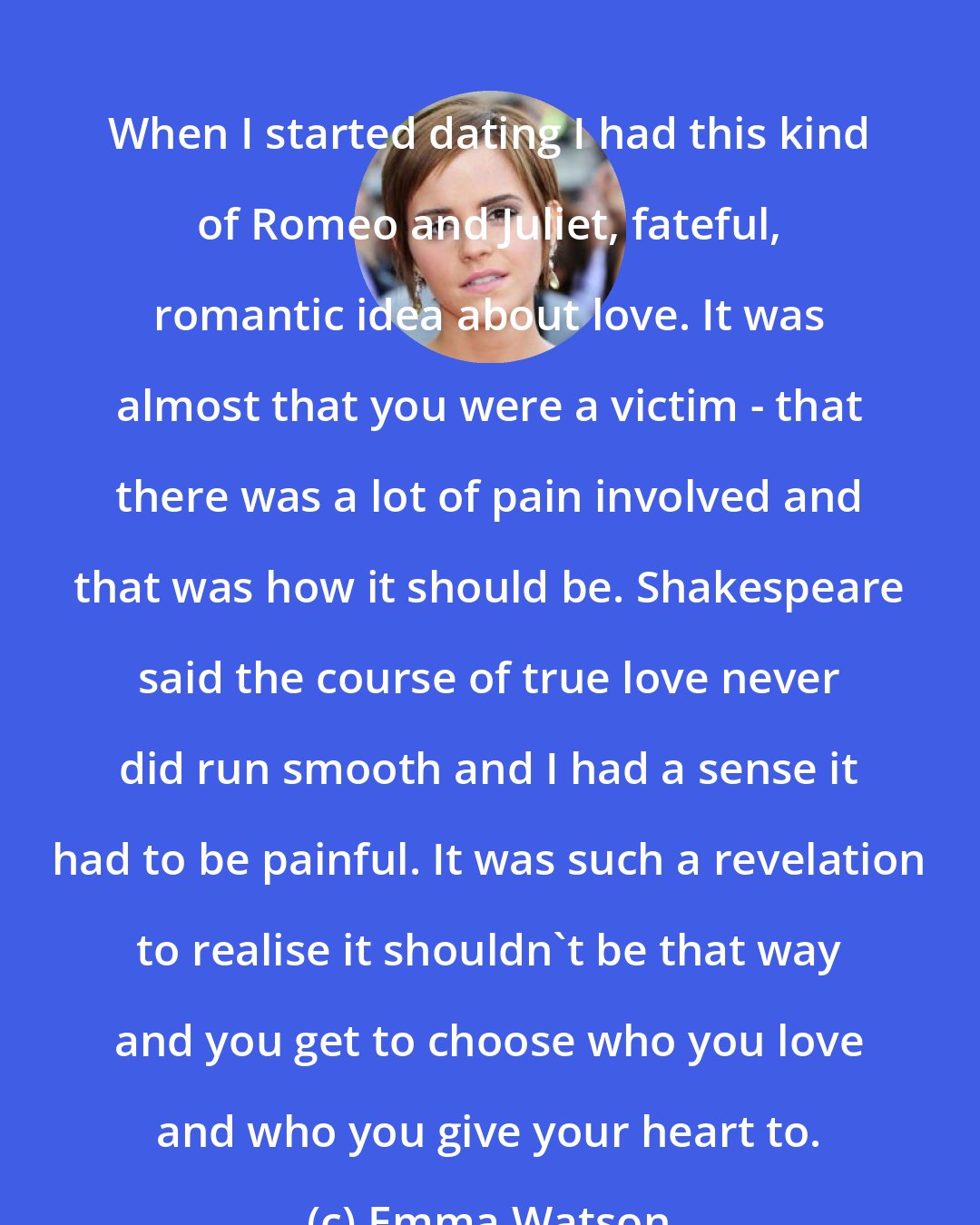 Emma Watson: When I started dating I had this kind of Romeo and Juliet, fateful, romantic idea about love. It was almost that you were a victim - that there was a lot of pain involved and that was how it should be. Shakespeare said the course of true love never did run smooth and I had a sense it had to be painful. It was such a revelation to realise it shouldn't be that way and you get to choose who you love and who you give your heart to.