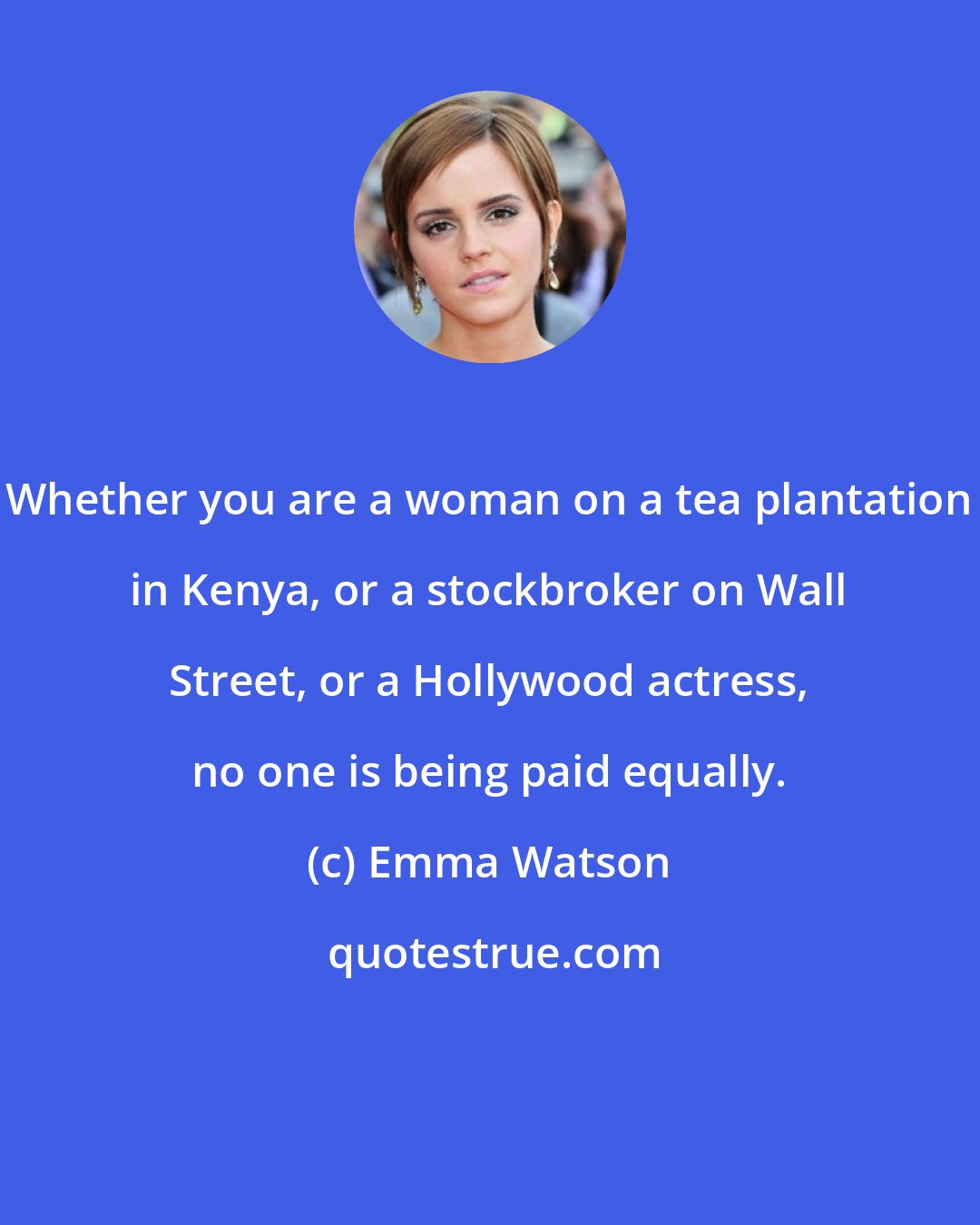 Emma Watson: Whether you are a woman on a tea plantation in Kenya, or a stockbroker on Wall Street, or a Hollywood actress, no one is being paid equally.