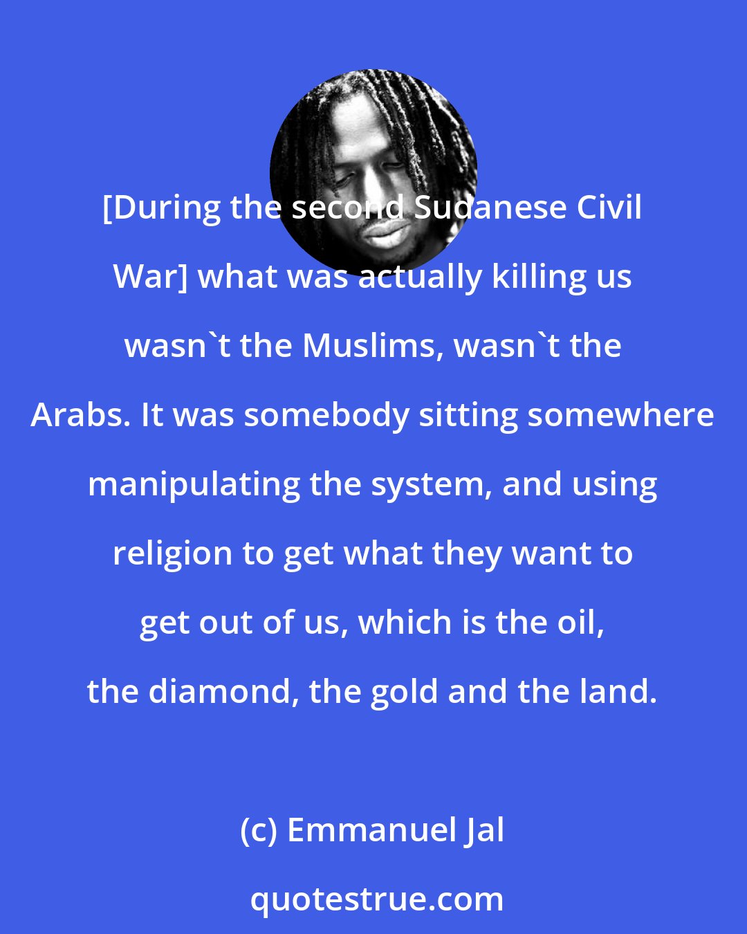 Emmanuel Jal: [During the second Sudanese Civil War] what was actually killing us wasn't the Muslims, wasn't the Arabs. It was somebody sitting somewhere manipulating the system, and using religion to get what they want to get out of us, which is the oil, the diamond, the gold and the land.