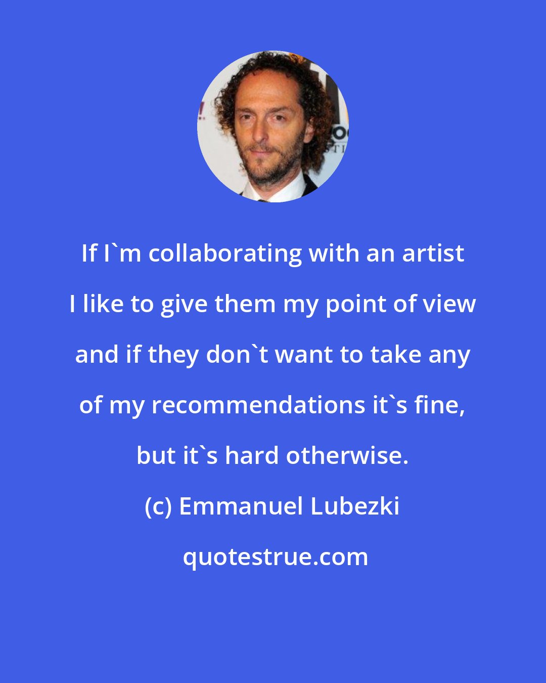 Emmanuel Lubezki: If I'm collaborating with an artist I like to give them my point of view and if they don't want to take any of my recommendations it's fine, but it's hard otherwise.