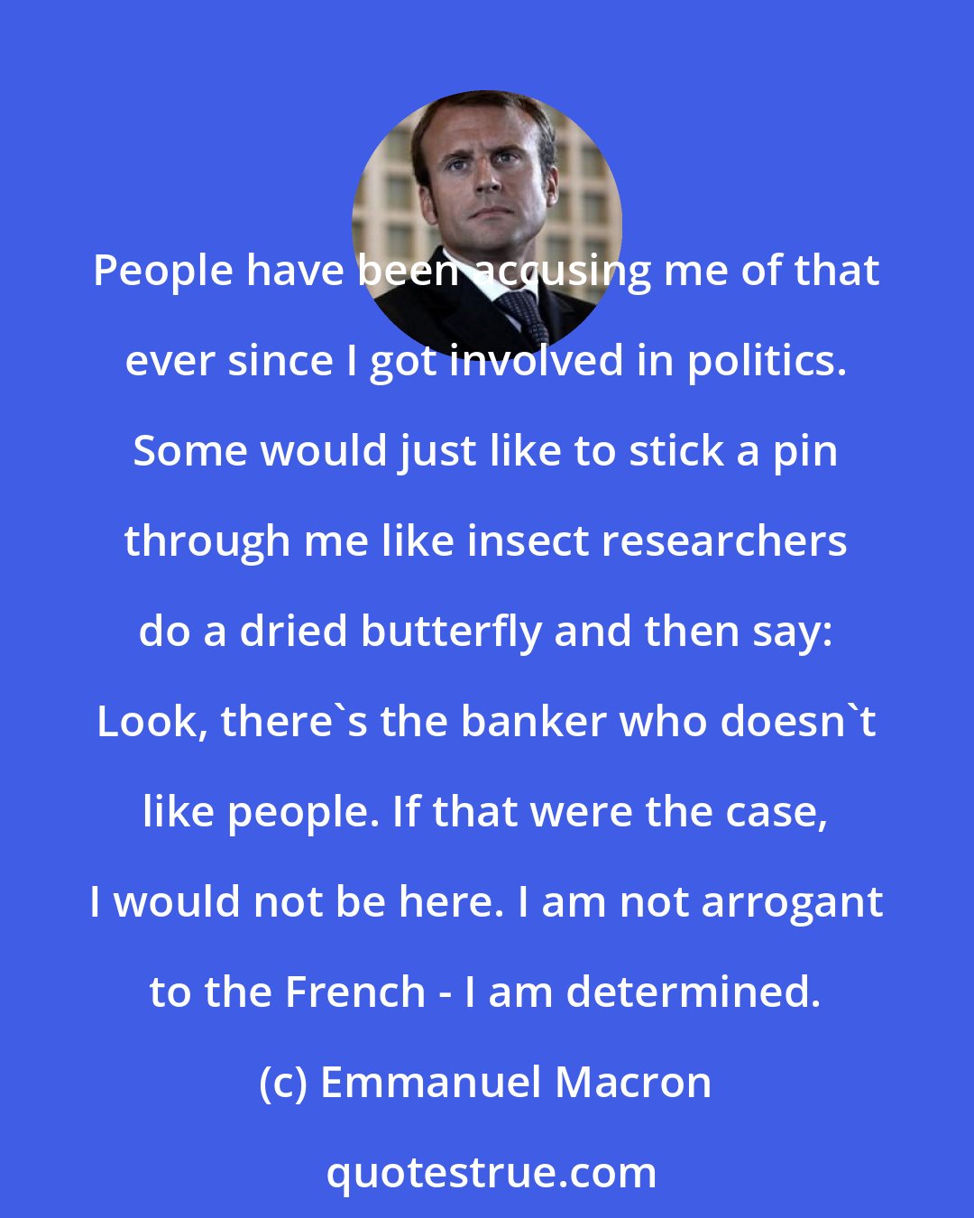 Emmanuel Macron: People have been accusing me of that ever since I got involved in politics. Some would just like to stick a pin through me like insect researchers do a dried butterfly and then say: Look, there's the banker who doesn't like people. If that were the case, I would not be here. I am not arrogant to the French - I am determined.