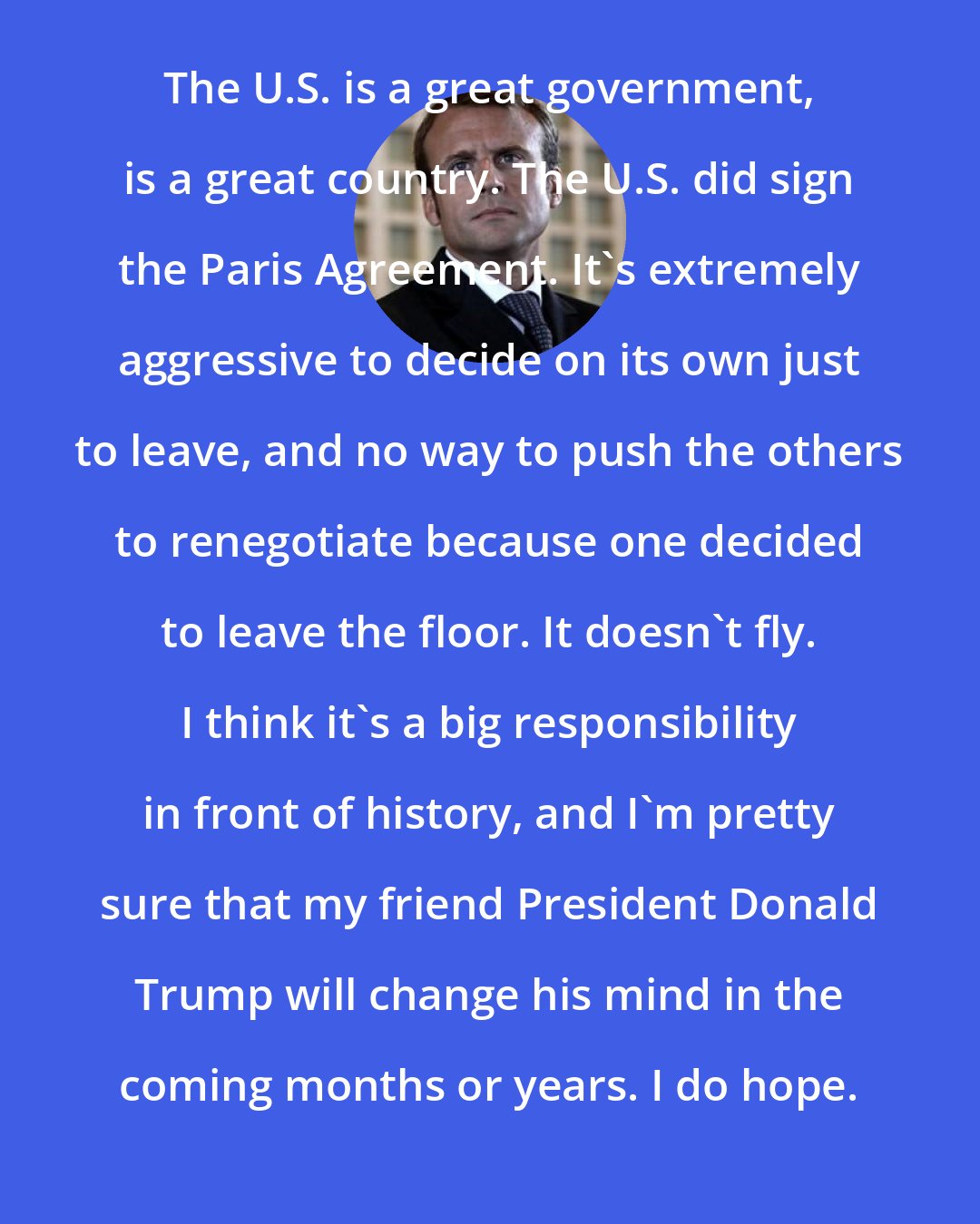 Emmanuel Macron: The U.S. is a great government, is a great country. The U.S. did sign the Paris Agreement. It's extremely aggressive to decide on its own just to leave, and no way to push the others to renegotiate because one decided to leave the floor. It doesn't fly. I think it's a big responsibility in front of history, and I'm pretty sure that my friend President Donald Trump will change his mind in the coming months or years. I do hope.