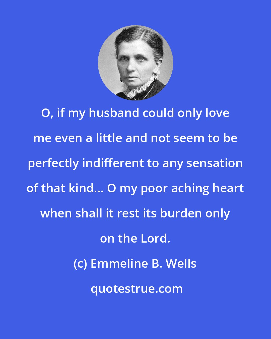 Emmeline B. Wells: O, if my husband could only love me even a little and not seem to be perfectly indifferent to any sensation of that kind... O my poor aching heart when shall it rest its burden only on the Lord.