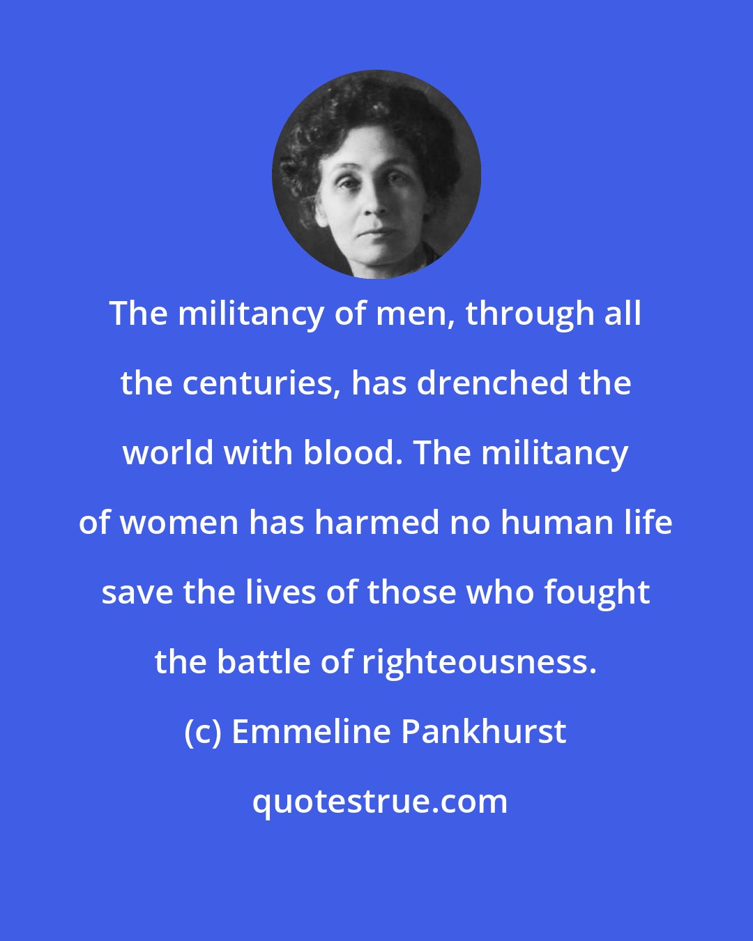 Emmeline Pankhurst: The militancy of men, through all the centuries, has drenched the world with blood. The militancy of women has harmed no human life save the lives of those who fought the battle of righteousness.