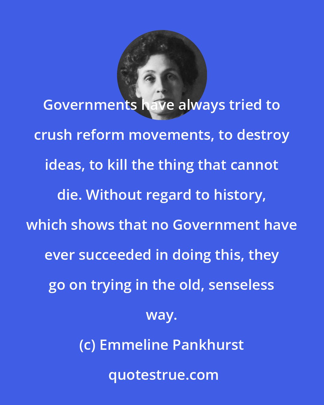 Emmeline Pankhurst: Governments have always tried to crush reform movements, to destroy ideas, to kill the thing that cannot die. Without regard to history, which shows that no Government have ever succeeded in doing this, they go on trying in the old, senseless way.