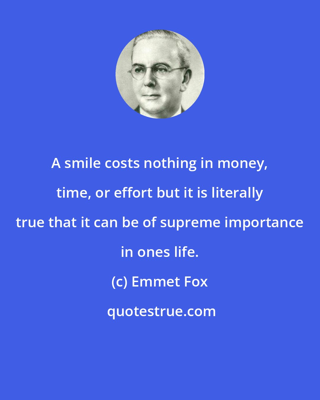 Emmet Fox: A smile costs nothing in money, time, or effort but it is literally true that it can be of supreme importance in ones life.