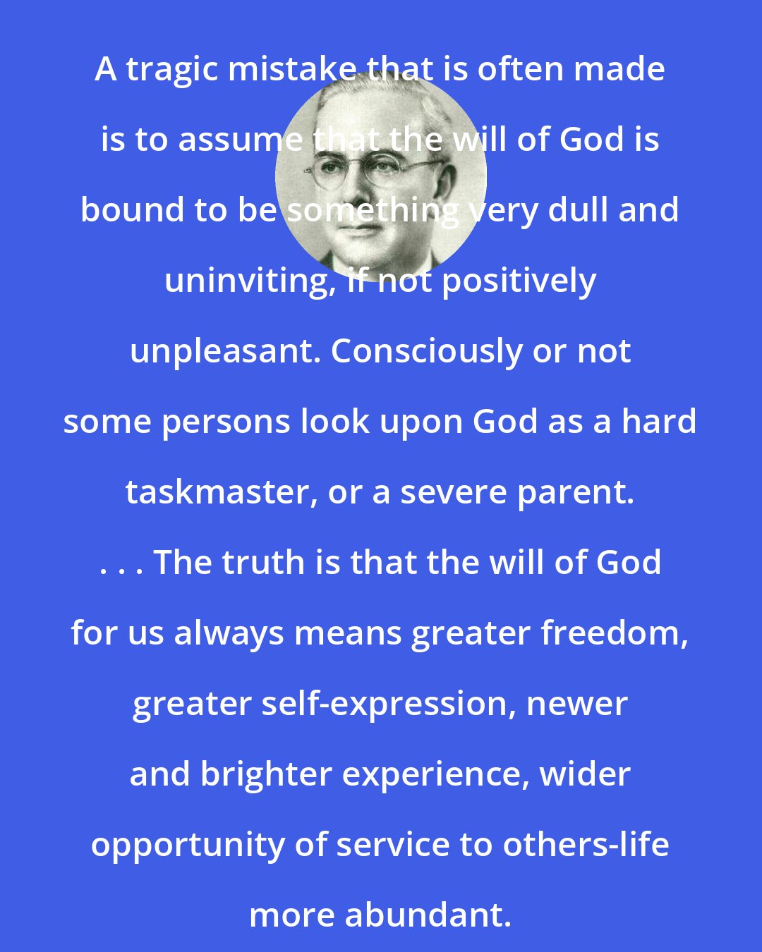 Emmet Fox: A tragic mistake that is often made is to assume that the will of God is bound to be something very dull and uninviting, if not positively unpleasant. Consciously or not some persons look upon God as a hard taskmaster, or a severe parent. . . . The truth is that the will of God for us always means greater freedom, greater self-expression, newer and brighter experience, wider opportunity of service to others-life more abundant.