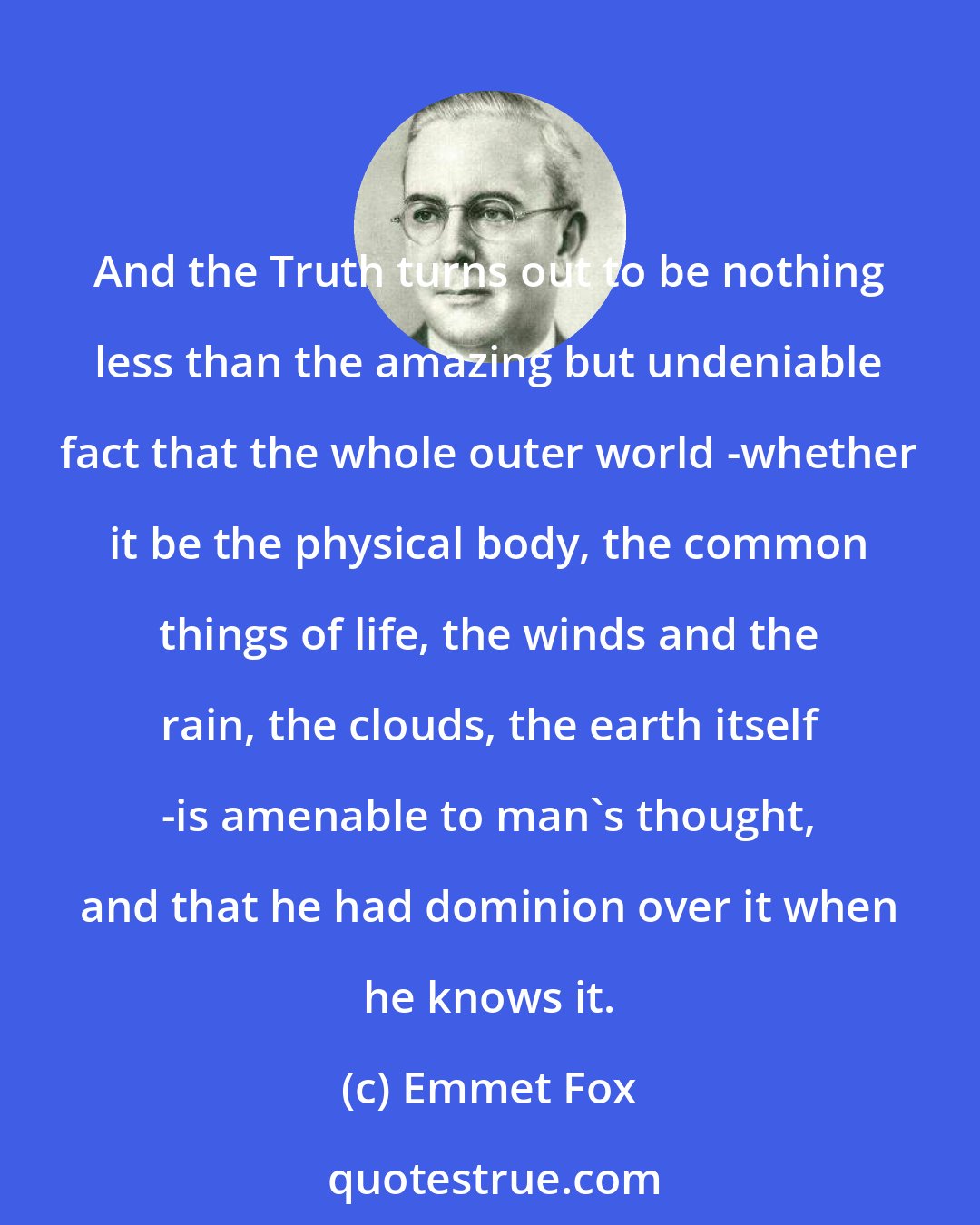 Emmet Fox: And the Truth turns out to be nothing less than the amazing but undeniable fact that the whole outer world -whether it be the physical body, the common things of life, the winds and the rain, the clouds, the earth itself -is amenable to man's thought, and that he had dominion over it when he knows it.