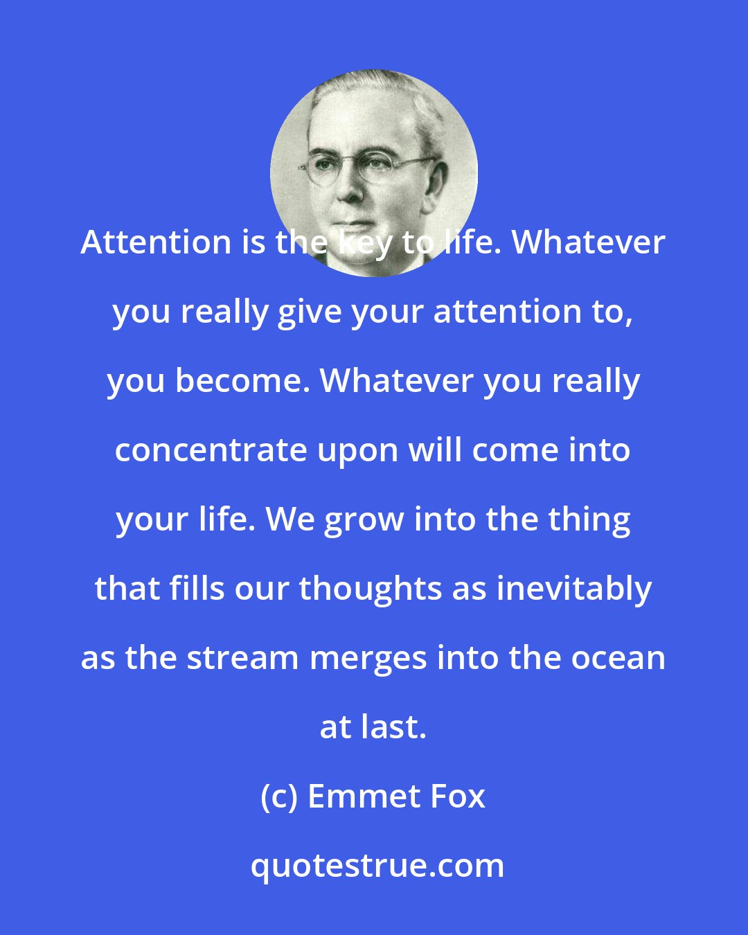 Emmet Fox: Attention is the key to life. Whatever you really give your attention to, you become. Whatever you really concentrate upon will come into your life. We grow into the thing that fills our thoughts as inevitably as the stream merges into the ocean at last.