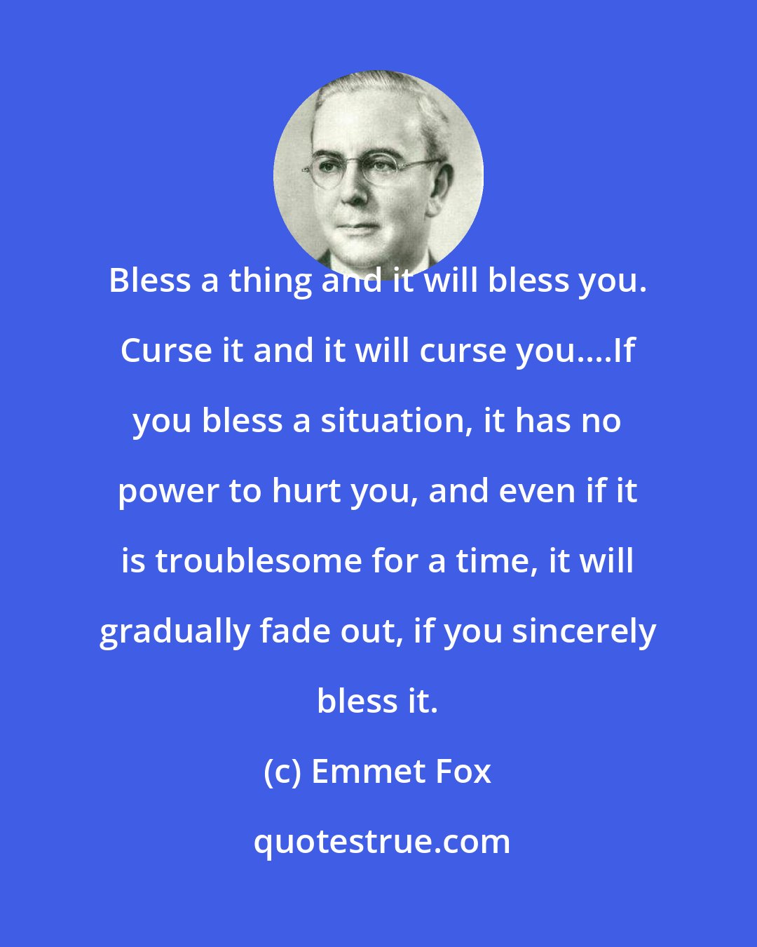 Emmet Fox: Bless a thing and it will bless you. Curse it and it will curse you....If you bless a situation, it has no power to hurt you, and even if it is troublesome for a time, it will gradually fade out, if you sincerely bless it.