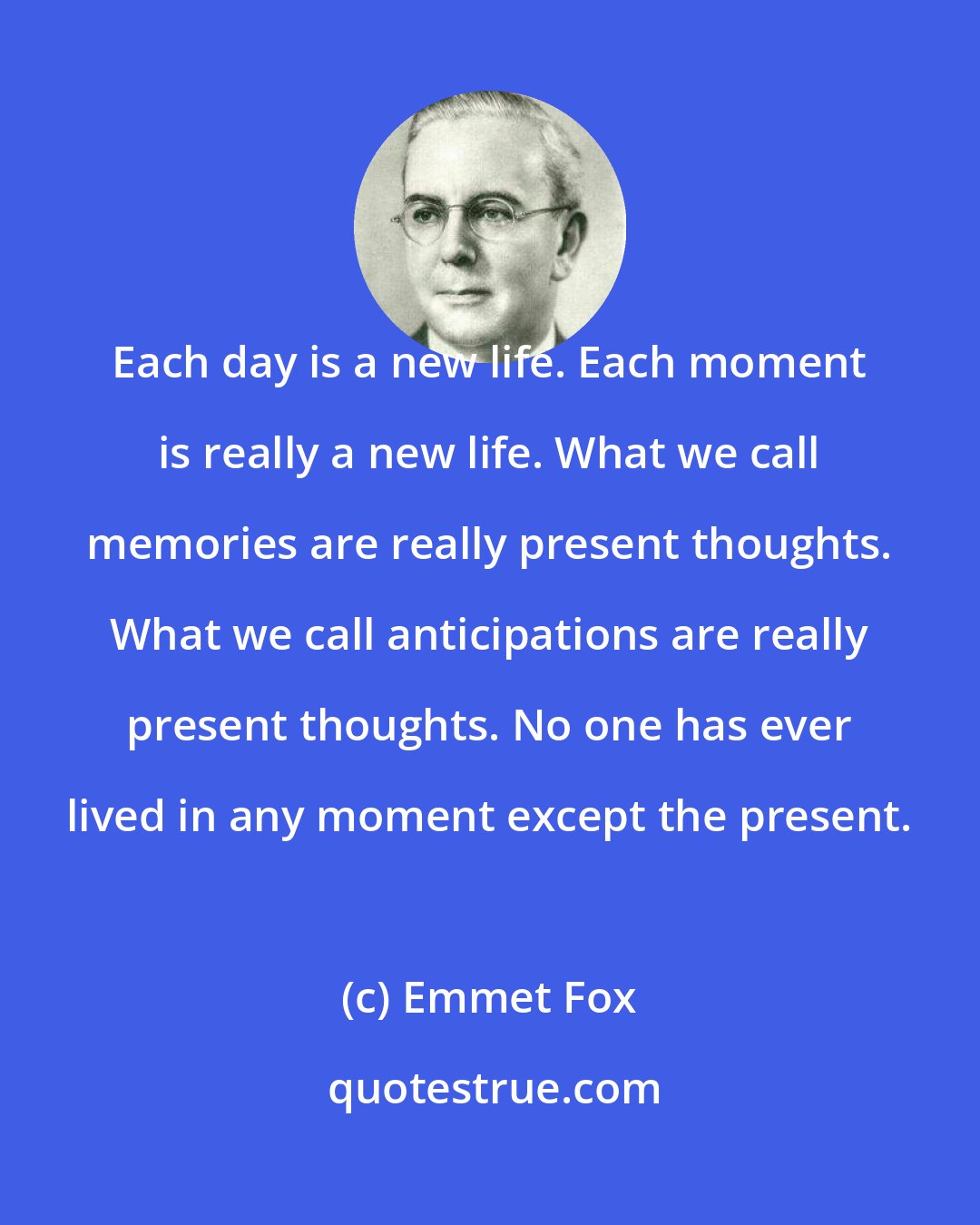 Emmet Fox: Each day is a new life. Each moment is really a new life. What we call memories are really present thoughts. What we call anticipations are really present thoughts. No one has ever lived in any moment except the present.