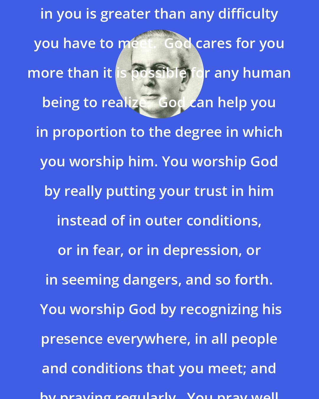 Emmet Fox: God is bigger than any problem.  God in you is greater than any difficulty you have to meet.  God cares for you more than it is possible for any human being to realize.  God can help you in proportion to the degree in which you worship him. You worship God by really putting your trust in him instead of in outer conditions, or in fear, or in depression, or in seeming dangers, and so forth.  You worship God by recognizing his presence everywhere, in all people and conditions that you meet; and by praying regularly.  You pray well when you pray with joy.