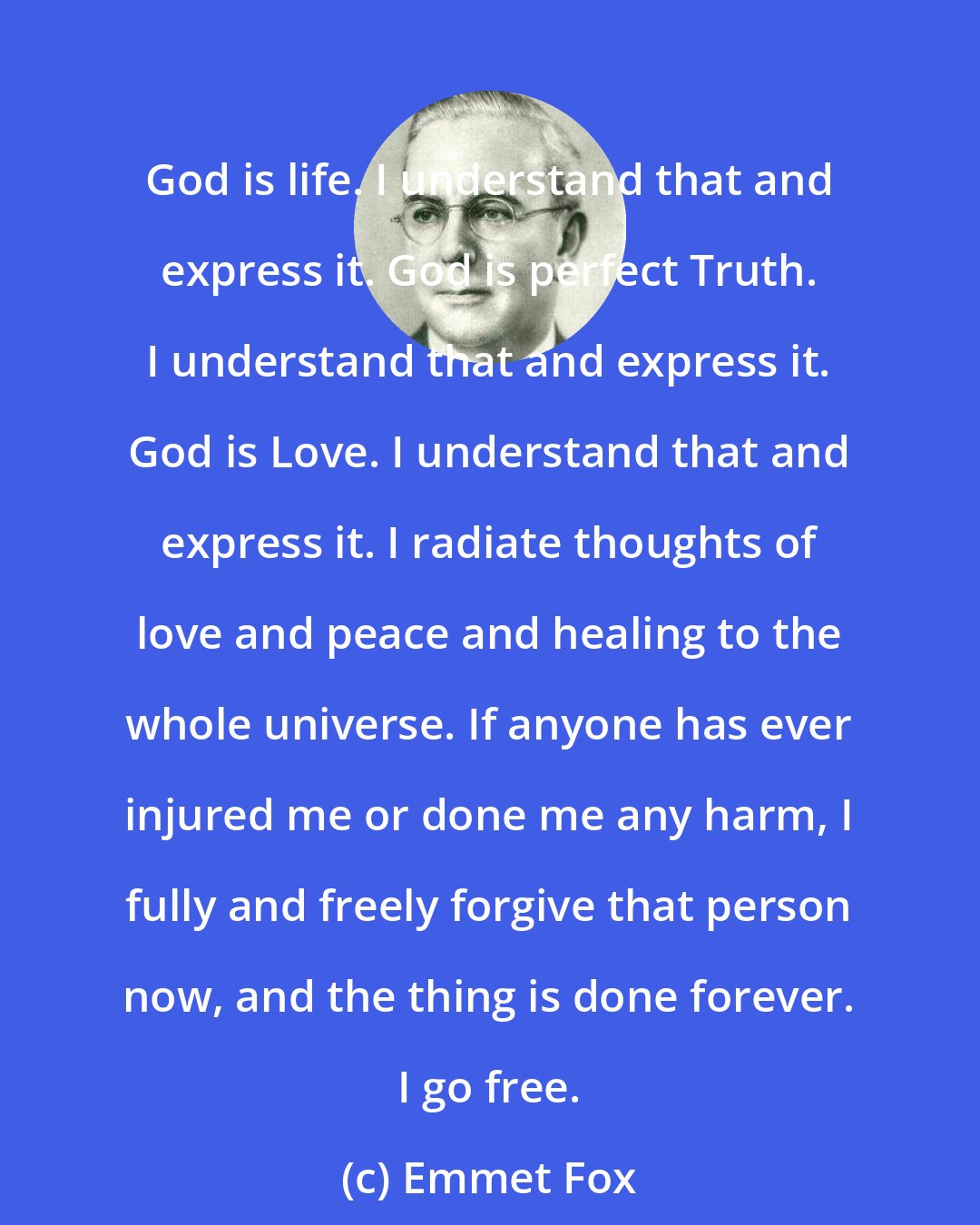 Emmet Fox: God is life. I understand that and express it. God is perfect Truth. I understand that and express it. God is Love. I understand that and express it. I radiate thoughts of love and peace and healing to the whole universe. If anyone has ever injured me or done me any harm, I fully and freely forgive that person now, and the thing is done forever. I go free.