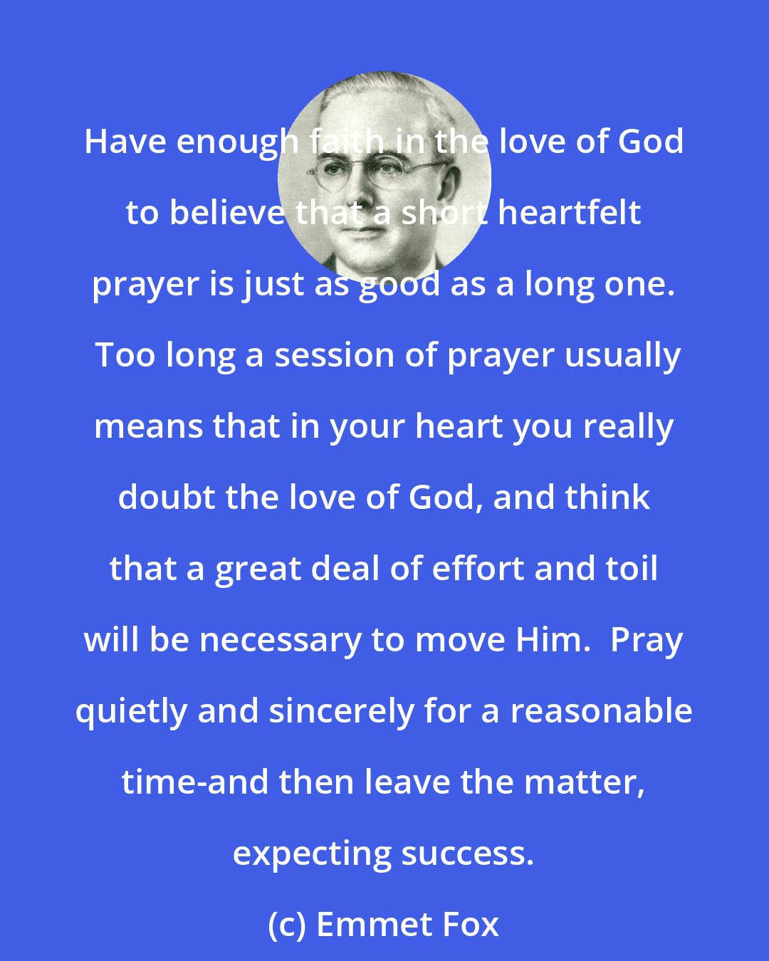 Emmet Fox: Have enough faith in the love of God to believe that a short heartfelt prayer is just as good as a long one.  Too long a session of prayer usually means that in your heart you really doubt the love of God, and think that a great deal of effort and toil will be necessary to move Him.  Pray quietly and sincerely for a reasonable time-and then leave the matter, expecting success.