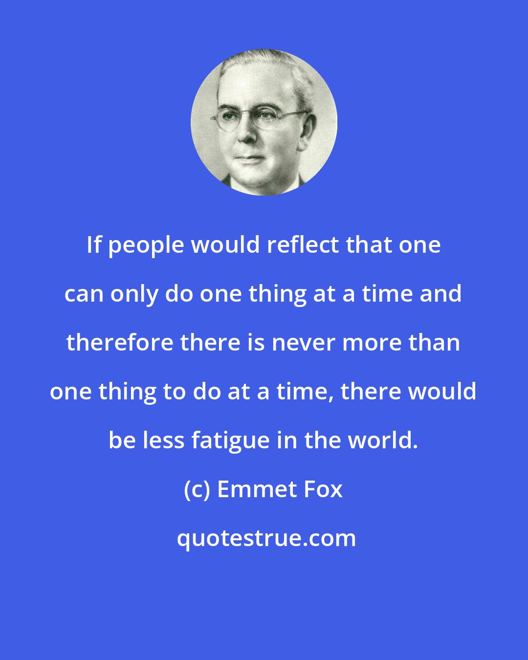 Emmet Fox: If people would reflect that one can only do one thing at a time and therefore there is never more than one thing to do at a time, there would be less fatigue in the world.