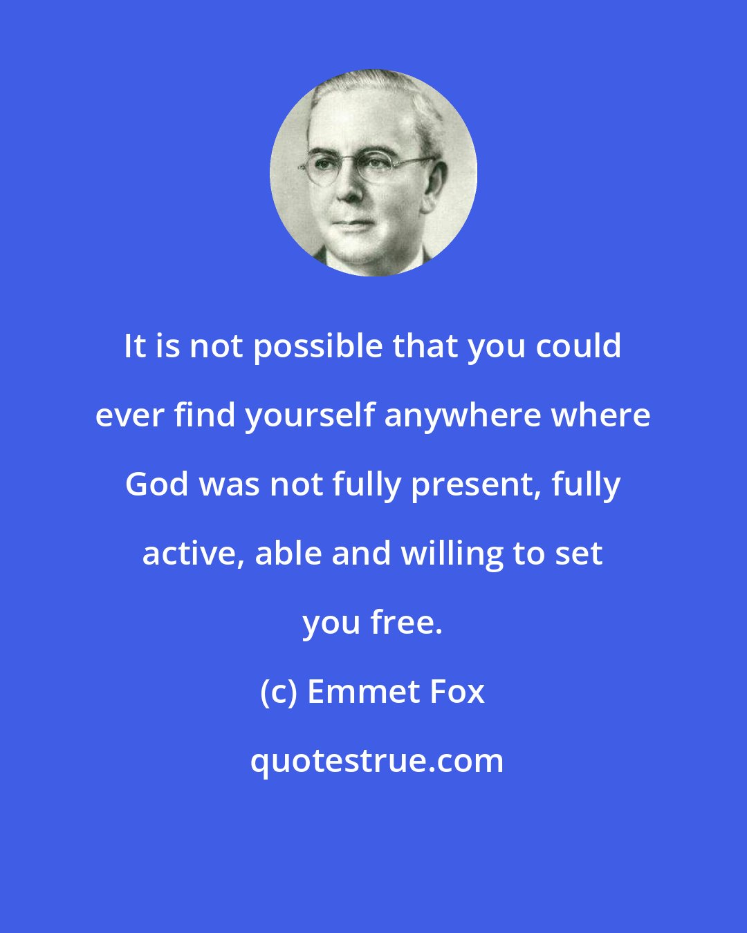 Emmet Fox: It is not possible that you could ever find yourself anywhere where God was not fully present, fully active, able and willing to set you free.