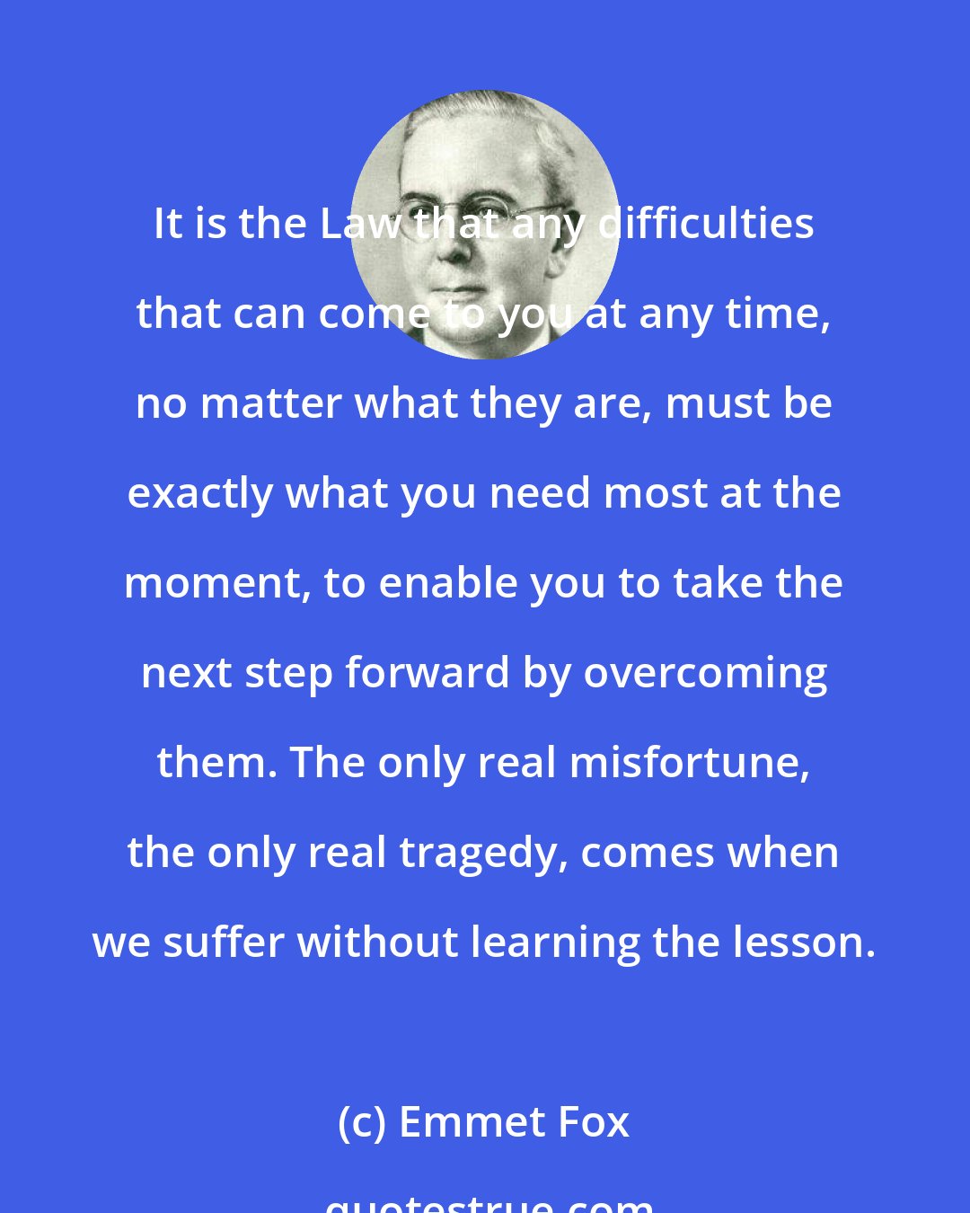 Emmet Fox: It is the Law that any difficulties that can come to you at any time, no matter what they are, must be exactly what you need most at the moment, to enable you to take the next step forward by overcoming them. The only real misfortune, the only real tragedy, comes when we suffer without learning the lesson.