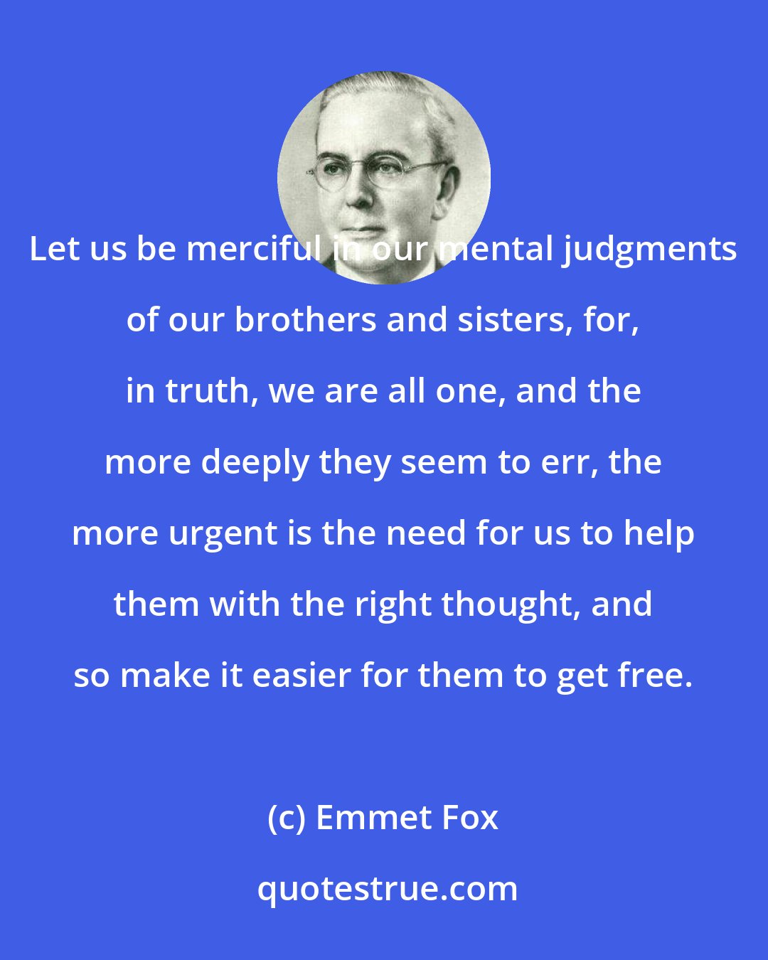 Emmet Fox: Let us be merciful in our mental judgments of our brothers and sisters, for, in truth, we are all one, and the more deeply they seem to err, the more urgent is the need for us to help them with the right thought, and so make it easier for them to get free.