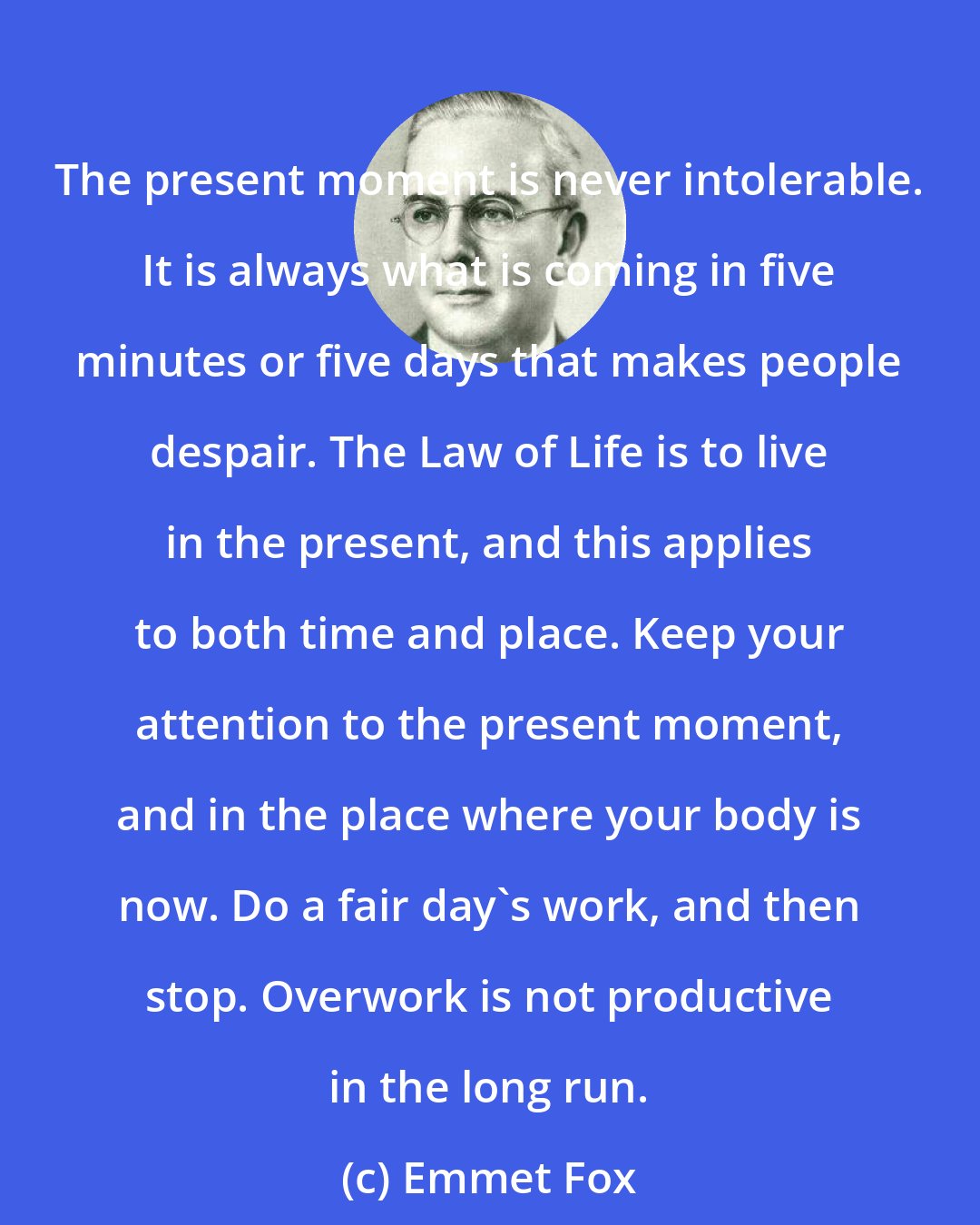 Emmet Fox: The present moment is never intolerable. It is always what is coming in five minutes or five days that makes people despair. The Law of Life is to live in the present, and this applies to both time and place. Keep your attention to the present moment, and in the place where your body is now. Do a fair day's work, and then stop. Overwork is not productive in the long run.