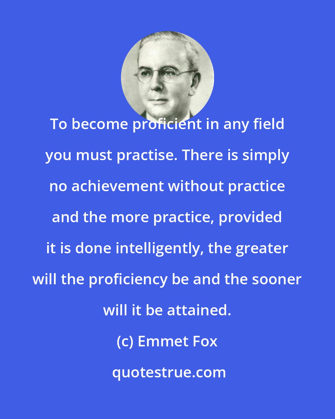 Emmet Fox: To become proficient in any field you must practise. There is simply no achievement without practice and the more practice, provided it is done intelligently, the greater will the proficiency be and the sooner will it be attained.