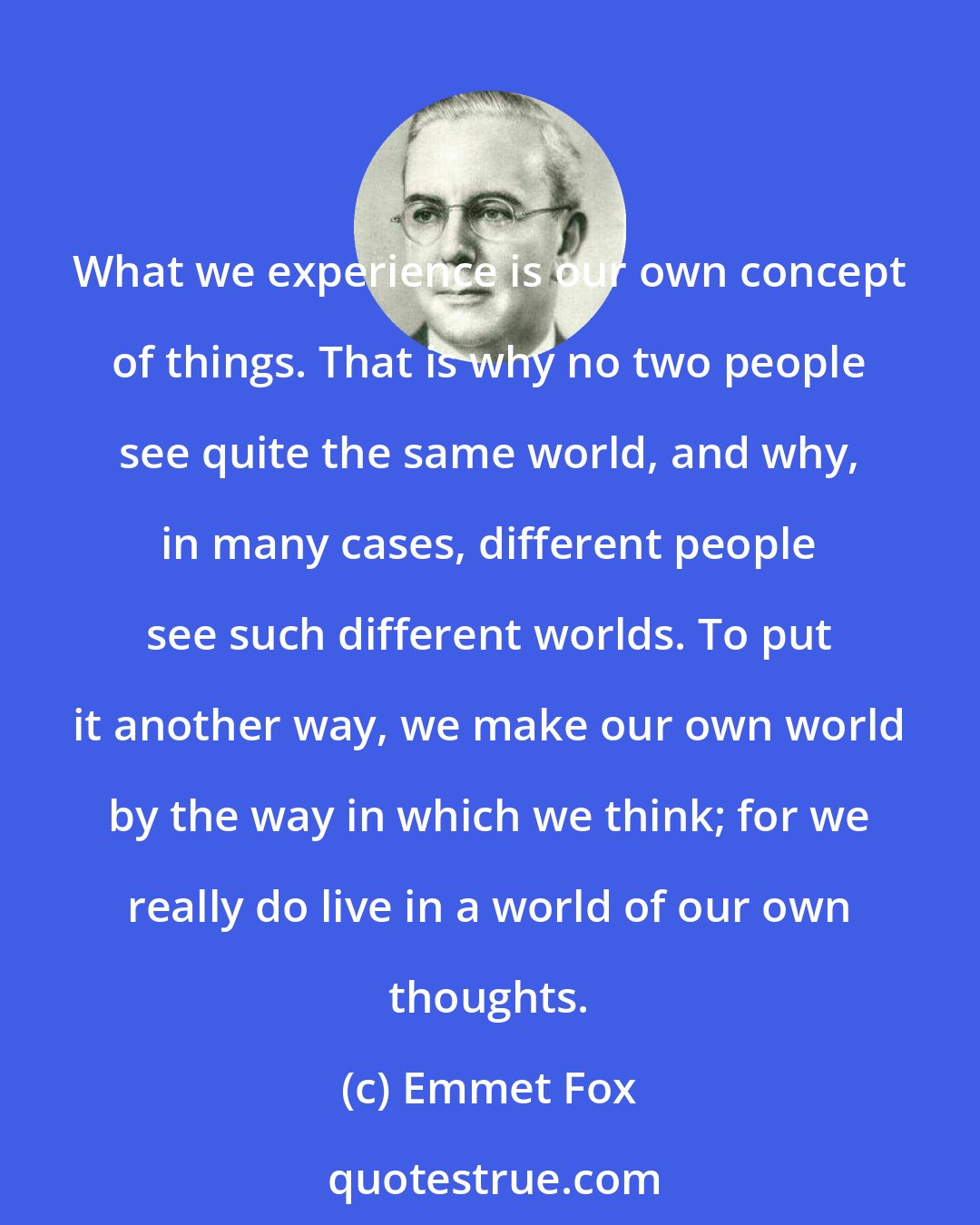 Emmet Fox: What we experience is our own concept of things. That is why no two people see quite the same world, and why, in many cases, different people see such different worlds. To put it another way, we make our own world by the way in which we think; for we really do live in a world of our own thoughts.