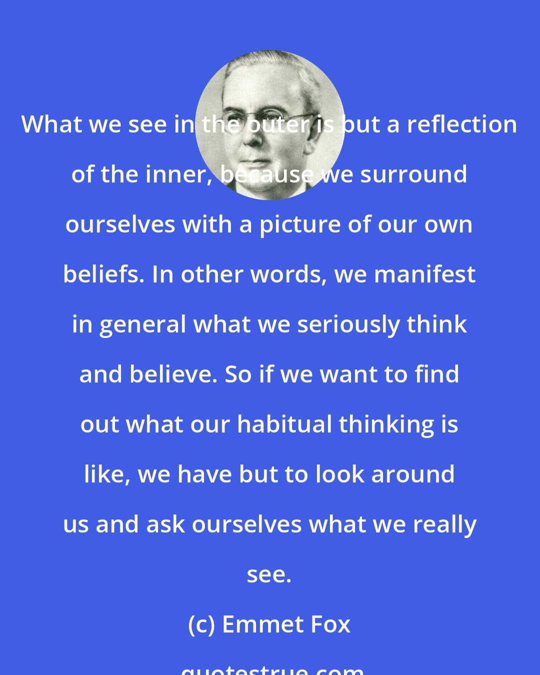 Emmet Fox: What we see in the outer is but a reflection of the inner, because we surround ourselves with a picture of our own beliefs. In other words, we manifest in general what we seriously think and believe. So if we want to find out what our habitual thinking is like, we have but to look around us and ask ourselves what we really see.