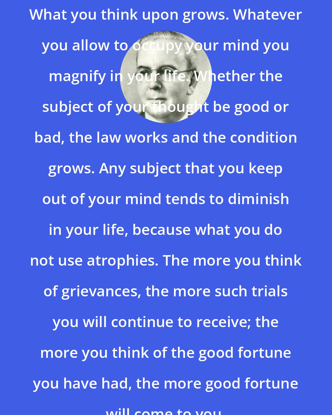 Emmet Fox: What you think upon grows. Whatever you allow to occupy your mind you magnify in your life. Whether the subject of your thought be good or bad, the law works and the condition grows. Any subject that you keep out of your mind tends to diminish in your life, because what you do not use atrophies. The more you think of grievances, the more such trials you will continue to receive; the more you think of the good fortune you have had, the more good fortune will come to you.