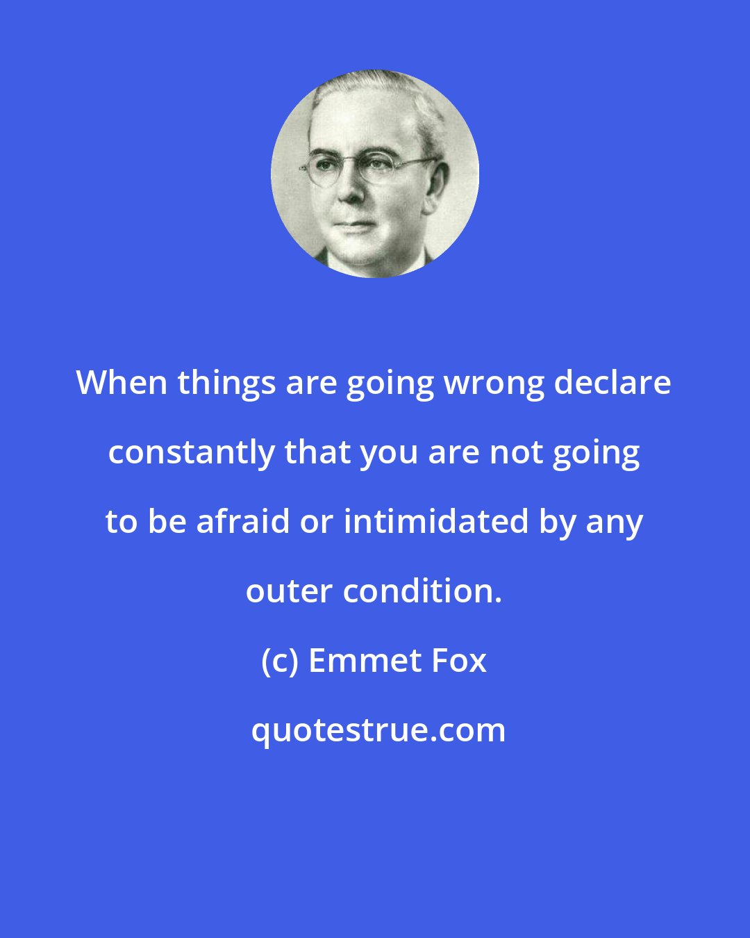 Emmet Fox: When things are going wrong declare constantly that you are not going to be afraid or intimidated by any outer condition.