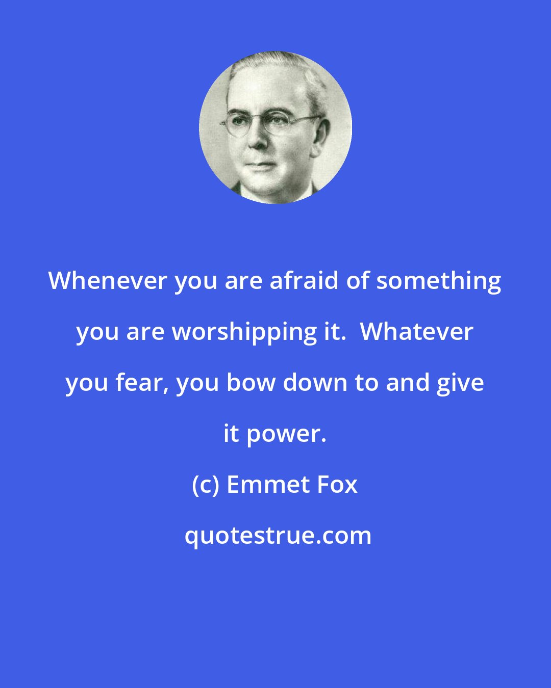 Emmet Fox: Whenever you are afraid of something you are worshipping it.  Whatever you fear, you bow down to and give it power.