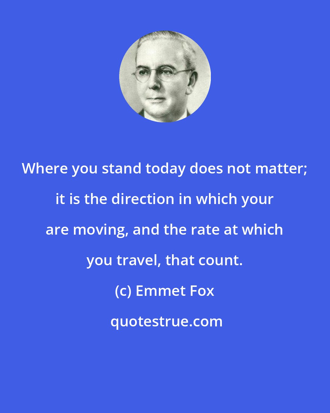 Emmet Fox: Where you stand today does not matter; it is the direction in which your are moving, and the rate at which you travel, that count.